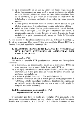 m) se o contaminante for um gás ou vapor com fracas propriedades de
alerta, é recomendado, de modo geral, o uso de respiradores de adulção
de ar; Se estes não puderem ser usados por causa da inexistência de fonte
de ar respirável, ou por causa da necessidade de mobilidade do
trabalhador, o respirador purificador de ar poderá ser usado somente
quando:
• o filtro químico possuir um indicador confiável de fim de vida útil que
alerte o usuário antes de o contaminante começar a atravessar o filtro;
• existir um plano de troca de filtro que leve em conta a vida útil do filtro,
bem como a dessorção (a não ser que a substituição seja diária), a
concentração esperada, o modo de usar e o tempo de exposição forem
estabelecido, e que o contaminante não possua um Limite de Tolerância
– Valor Teto.
(*) Se o aerossol for de substância altamente tóxica ou de toxidez desconhecida,
deverá ser selecionado filtro classe P3 (ou peça semifacial filtrante PFF3 se o
Fator de Proteção Requerido for menor que 10).
4.3 SELEÇÃO DE RESPIRADORES PARA USO EM ATMOSFERAS
IPVS, ESPAÇOS CONFINADOS OU ATMOSFERAS COM
PRESSÃO REDUZIDA
4.3.1 Atmosfera IPVS
Um local é considerado IPVS quando ocorres qualquer uma das seguintes
situações:
a) a concentração do contaminante é maior que a concentração IPVS, ou
suspeita-se que esteja acima do limite de exposição IPVS; ou
b) é um espaço confinado com teor de oxigênio menor que o normal (20,9%
em volume), a menos que a causa da redução do teor de oxigênio seja
conhecida e controlada; ou
c) o teor de oxigênio é menor que 12,5%, ao nível do mar; ou
d) a pressão atmosférica do local é menor que 450 mmHg (equivalente a
4.240 m de altitude) ou qualquer combinação de redução na porcentagem
de oxigênio ou redução na pressão que leve a uma pressão parcial de
oxigênio menor que 95 mmHg.
4.3.2 Respiradores para uso em condições IPVS
na pressão atmosférica normal
O respirador que deve ser usado em condições IPVS provocadas pela
presença de contaminantes tóxicos, ou pela redução do teor de oxigênio, como
descrito nas condições a, b e c em 4.3.1, é a máscara autônoma de de-
 