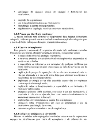 • verificação de vedação, ensaio de vedação e distribuição dos
respiradores;
• inspeção de respiradores;
• uso e monitoramento do uso de respiradores;
• manutenção e guarda dos respiradores;
• regulamentos e legislação relativos ao uso dos respiradores.
6.1.2 Pessoa que distribui o respirador
A pessoa indicada para distribuir os respiradores deve receber treinamento
adequado, a fim de garantir que o trabalhador receba o respirador adequado para
a tarefa, definido pelos procedimentos operacionais escritos.
6.1.3 Usuário do respirador
Para garantir o uso correto do respirador adequado, todo usuário deve receber
treinamento que inclua, obrigatoriamente, no mínimo, os seguintes temas:
• a necessidade do uso da proteção respiratória;
• a natureza, extensão e os defeitos dos riscos respiratórios encontrados no
ambiente de trabalho;
• a necessidade de informar o seu supervisor de qualquer problema que
tenha ocorrido consigo ou com seus colegas de trabalho devido ao uso do
respirador;
• explicação do porque de a proteção coletiva não estar sendo realizada, ou
não ser adequada, e o que está sendo feito para diminuir ou eliminar a
necessidade de uso de respiradores;
• explicação do porque de ter sido escolhido aquele tipo de respirador
contra aquele risco respiratório;
• explicação sobre o funcionamento, a capacidade e as limitações do
respirador selecionado;
• exercícios práticos sobre inspeção, colocação e uso dos respiradores, o
respirador é colocado ou ajustado, bem como a necessidade do ensaio de
vedação de acordo com o Anexo 5;
• explicações sobre manutenção e guarda dos respiradores;
• instruções sobre procedimentos em caso de emergência e uso de
respiradores em situação de escape;
• normas e regulamentos sobre o uso de respiradores.
6.1.4 Equipes de emergência e salvamento
Devem ser criadas pelo empregador e treinadas sobre o uso de respiradores
equipes de atendimento para casos de emergência e de salvamento, co-
 