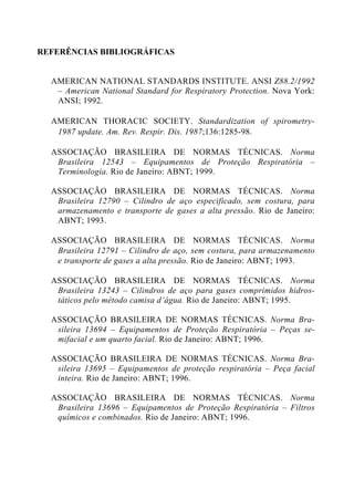 REFERÊNCIAS BIBLIOGRÁFICAS
AMERICAN NATIONAL STANDARDS INSTITUTE. ANSI Z88.2/1992
– American National Standard for Respiratory Protection. Nova York:
ANSI; 1992.
AMERICAN THORACIC SOCIETY. Standardization of spirometry-
1987 update. Am. Rev. Respir. Dis. 1987;136:1285-98.
ASSOCIAÇÃO BRASILEIRA DE NORMAS TÉCNICAS. Norma
Brasileira 12543 – Equipamentos de Proteção Respiratória –
Terminologia. Rio de Janeiro: ABNT; 1999.
ASSOCIAÇÃO BRASILEIRA DE NORMAS TÉCNICAS. Norma
Brasileira 12790 – Cilindro de aço especificado, sem costura, para
armazenamento e transporte de gases a alta pressão. Rio de Janeiro:
ABNT; 1993.
ASSOCIAÇÃO BRASILEIRA DE NORMAS TÉCNICAS. Norma
Brasileira 12791 – Cilindro de aço, sem costura, para armazenamento
e transporte de gases a alta pressão. Rio de Janeiro: ABNT; 1993.
ASSOCIAÇÃO BRASILEIRA DE NORMAS TÉCNICAS. Norma
Brasileira 13243 – Cilindros de aço para gases comprimidos hidros-
táticos pelo método camisa d’água. Rio de Janeiro: ABNT; 1995.
ASSOCIAÇÃO BRASILEIRA DE NORMAS TÉCNICAS. Norma Bra-
sileira 13694 – Equipamentos de Proteção Respiratória – Peças se-
mifacial e um quarto facial. Rio de Janeiro: ABNT; 1996.
ASSOCIAÇÃO BRASILEIRA DE NORMAS TÉCNICAS. Norma Bra-
sileira 13695 – Equipamentos de proteção respiratória – Peça facial
inteira. Rio de Janeiro: ABNT; 1996.
ASSOCIAÇÃO BRASILEIRA DE NORMAS TÉCNICAS. Norma
Brasileira 13696 – Equipamentos de Proteção Respiratória – Filtros
químicos e combinados. Rio de Janeiro: ABNT; 1996.
 