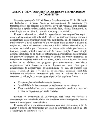 ANEXO 2 – MONITORAMENTO DOS RISCOS RESPIRATÓRIOS
(INFORMATIVO)
Segundo o parágrafo 9.3.7 da Norma Regulamentadora 09, do Ministério
do Trabalho e Emprego, “para o monitoramento da exposição dos
trabalhadores e das medidas de controle, deve ser realizada uma avaliação
sistemática e repetitiva da exposição a um dado risco, visando à introdução ou
modificação das medidas de controle, sempre que necessário”.
É possível determinar o nível de exposição ao risco respiratório a que o
usuário de respirador está submetido pelo uso de instrumentos que medem a
concentração dos contaminantes na zona respiratória, ou do oxigênio no ar.
Para conhecer o risco potencial ou efetivo a que estará exposto o usuário do
respirador, devem ser coletadas amostras e feitas análises convenientes, ou
cálculos apropriados para determinar a concentração média ponderada no
tempo e, quando cabível, a concentração de curta exposição. A concentração
de uma substância no ar pode ser influenciada por mudanças nas operações
do processo, alterações da velocidade e direção do vento, mudanças da
temperatura ambiente entre o dia e a noite, e pela estação do ano. Por essas
razões, ao se elaborar um programa para monitoramento dos riscos
respiratórios, esses fatores devem ser levados em conta. Para que a
determinação da concentração do contaminante no local de trabalho seja
exata, é essencial que o volume de ar amostrado contenha quantidade
suficiente da substância responsável pelo risco. O volume de ar a ser
coletado, ou a duração da amostragem, depende dos seguintes fatores:
• Concentração estimada da substância no ar;
• Sensibilidade do instrumento e procedimentos de amostragem;
• Valores estabelecidos para a concentração média ponderada no tempo
e limite de exposição para curta duração.
Embora se reconheçam as dificuldades para medir ou calcular a
concentração da substância tóxica no ambiente numa emergência, deve-se
colocar todo empenho para estimá-la.
É recomendável o uso do monitoramento contínuo com alarme, a fim de
alertar o usuário de respiradores em caso do aparecimento súbito de alta
concentração da substância tóxica.
 