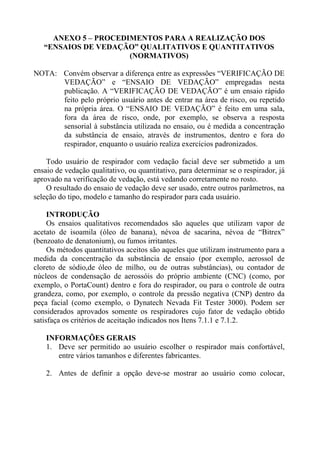 ANEXO 5 – PROCEDIMENTOS PARA A REALIZAÇÃO DOS
“ENSAIOS DE VEDAÇÃO” QUALITATIVOS E QUANTITATIVOS
(NORMATIVOS)
NOTA: Convém observar a diferença entre as expressões “VERIFICAÇÃO DE
VEDAÇÃO” e “ENSAIO DE VEDAÇÃO” empregadas nesta
publicação. A “VERIFICAÇÃO DE VEDAÇÃO” é um ensaio rápido
feito pelo próprio usuário antes de entrar na área de risco, ou repetido
na própria área. O “ENSAIO DE VEDAÇÃO” é feito em uma sala,
fora da área de risco, onde, por exemplo, se observa a resposta
sensorial à substância utilizada no ensaio, ou é medida a concentração
da substância de ensaio, através de instrumentos, dentro e fora do
respirador, enquanto o usuário realiza exercícios padronizados.
Todo usuário de respirador com vedação facial deve ser submetido a um
ensaio de vedação qualitativo, ou quantitativo, para determinar se o respirador, já
aprovado na verificação de vedação, está vedando corretamente no rosto.
O resultado do ensaio de vedação deve ser usado, entre outros parâmetros, na
seleção do tipo, modelo e tamanho do respirador para cada usuário.
INTRODUÇÃO
Os ensaios qualitativos recomendados são aqueles que utilizam vapor de
acetato de isoamila (óleo de banana), névoa de sacarina, névoa de “Bitrex”
(benzoato de denatonium), ou fumos irritantes.
Os métodos quantitativos aceitos são aqueles que utilizam instrumento para a
medida da concentração da substância de ensaio (por exemplo, aerossol de
cloreto de sódio,de óleo de milho, ou de outras substâncias), ou contador de
núcleos de condensação de aerossóis do próprio ambiente (CNC) (como, por
exemplo, o PortaCount) dentro e fora do respirador, ou para o controle de outra
grandeza, como, por exemplo, o controle da pressão negativa (CNP) dentro da
peça facial (como exemplo, o Dynatech Nevada Fit Tester 3000). Podem ser
considerados aprovados somente os respiradores cujo fator de vedação obtido
satisfaça os critérios de aceitação indicados nos Itens 7.1.1 e 7.1.2.
INFORMAÇÕES GERAIS
1. Deve ser permitido ao usuário escolher o respirador mais confortável,
entre vários tamanhos e diferentes fabricantes.
2. Antes de definir a opção deve-se mostrar ao usuário como colocar,
 