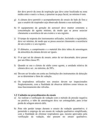 dor deve provir da zona de respiração que deve estar localizada na zona
média entre o nariz e a boca, e penetrar na peça facial, no mínimo 6 mm.
g) A câmara deve permitir o acompanhamento do ensaio do lado de fora e
que o usuário do respirador seja observado durante a sua realização.
h) O equipamento de geração do aerossol deve manter constante a
concentração do agente mínimo, de modo que se possa associar
claramente a ocorrência de um evento e o seu registro.
i) O tempo de resposta dos instrumentos utilizados, incluindo o registrador,
deve ser mínimo, de modo que se possa associar claramente a ocorrência
de um evento e o seu registro.
j) O diâmetro, o comprimento e o material dos dois tubos de amostragem
da atmosfera da câmara devem ser iguais.
k) O ar que sai da câmara de ensaio, antes de ser descartado, deve passar
por um filtro classe P3.
l) Quando se usa o cloreto de sódio como agente, a umidade relativa da
câmara deve ser , no máximo, de 50%.
m) Devem ser levadas em conta ass limitações dos instrumentos de detecção
ao se determinar o fator de vedação.
n) Os respiradores utilizados nos ensaios devem ser inspecionados
freqüentemente, com a finalidade de observar defeitos como trincas ou
mau funcionamento das válvulas.
1.2 Cuidados no procedimentos do ensaio
a) Ao realizar a verificação de vedação com o método de pressão negativa
ou positiva, o tubo de amostragem deve ser estrangulado, para evitar
perda de selagem através dele.
b) Para não perder tempo durante o ensaio de vedação quantitativo, é
permitido o emprego de um ensaio de vedação qualitativo simplificado,
com a finalidade de eliminar respiradores que, mesmo aprovados pela
verificação de vedação, não passem no ensaio qualitativo.
 