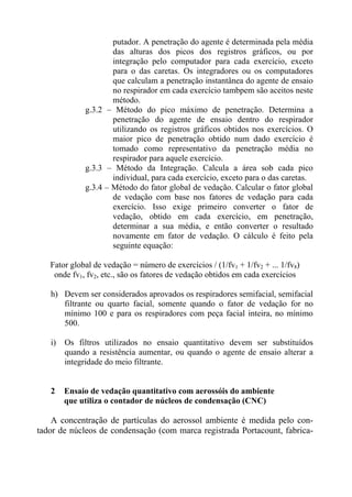 putador. A penetração do agente é determinada pela média
das alturas dos picos dos registros gráficos, ou por
integração pelo computador para cada exercício, exceto
para o das caretas. Os integradores ou os computadores
que calculam a penetração instantânea do agente de ensaio
no respirador em cada exercício tambpem são aceitos neste
método.
g.3.2 – Método do pico máximo de penetração. Determina a
penetração do agente de ensaio dentro do respirador
utilizando os registros gráficos obtidos nos exercícios. O
maior pico de penetração obtido num dado exercício é
tomado como representativo da penetração média no
respirador para aquele exercício.
g.3.3 – Método da Integração. Calcula a área sob cada pico
individual, para cada exercício, exceto para o das caretas.
g.3.4 – Método do fator global de vedação. Calcular o fator global
de vedação com base nos fatores de vedação para cada
exercício. Isso exige primeiro converter o fator de
vedação, obtido em cada exercício, em penetração,
determinar a sua média, e então converter o resultado
novamente em fator de vedação. O cálculo é feito pela
seguinte equação:
Fator global de vedação = número de exercícios / (1/fv1 + 1/fv2 + ... 1/fv8)
onde fv1, fv2, etc., são os fatores de vedação obtidos em cada exercícios
h) Devem ser considerados aprovados os respiradores semifacial, semifacial
filtrante ou quarto facial, somente quando o fator de vedação for no
mínimo 100 e para os respiradores com peça facial inteira, no mínimo
500.
i) Os filtros utilizados no ensaio quantitativo devem ser substituídos
quando a resistência aumentar, ou quando o agente de ensaio alterar a
integridade do meio filtrante.
2 Ensaio de vedação quantitativo com aerossóis do ambiente
que utiliza o contador de núcleos de condensação (CNC)
A concentração de partículas do aerossol ambiente é medida pelo con-
tador de núcleos de condensação (com marca registrada Portacount, fabrica-
 