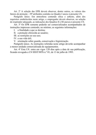 Art. 2º A seleção das EPR deverá observar, dentre outros, os valores dos
fatores de proteção – FP atribuídos contidos no Quadro I anexo à presente I.N.
Parágrafo único. Em atmosferas contendo sílica e asbesto, além dos
requisitos estabelecidos neste artigo, o empregador deverá observar, na seleção
do respirador adequado, as indicações dos Quadros II e III anexos à presente I.N.
Art. 3º Os EPR somente poderão ser comercializados acompanhados de
instruções impressas contendo, no mínimo, as seguintes informações:
I. a finalidade a que se destina;
II. a proteção oferecida ao usuário;
III. as restrições ao seu uso;
IV. a sua vida útil;
V. orientação sobre guarda, conservação e higienização.
Parágrafo único. As instruções referidas neste artigo deverão acompanhar
a menor unidade comercializada de equipamentos.
Art. 4º Esta I.N. entra em vigor 120 dias após a data de sua publicação,
ficando revogada a I.N SSST/MTb n.º 01, de 13 de julho de 1993.
 