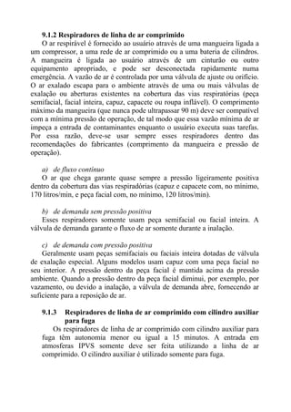 9.1.2 Respiradores de linha de ar comprimido
    O ar respirável é fornecido ao usuário através de uma mangueira ligada a
um compressor, a uma rede de ar comprimido ou a uma bateria de cilindros.
A mangueira é ligada ao usuário através de um cinturão ou outro
equipamento apropriado, e pode ser desconectada rapidamente numa
emergência. A vazão de ar é controlada por uma válvula de ajuste ou orifício.
O ar exalado escapa para o ambiente através de uma ou mais válvulas de
exalação ou aberturas existentes na cobertura das vias respiratórias (peça
semifacial, facial inteira, capuz, capacete ou roupa inflável). O comprimento
máximo da mangueira (que nunca pode ultrapassar 90 m) deve ser compatível
com a mínima pressão de operação, de tal modo que essa vazão mínima de ar
impeça a entrada de contaminantes enquanto o usuário executa suas tarefas.
Por essa razão, deve-se usar sempre esses respiradores dentro das
recomendações do fabricantes (comprimento da mangueira e pressão de
operação).

   a) de fluxo contínuo
   O ar que chega garante quase sempre a pressão ligeiramente positiva
dentro da cobertura das vias respiradórias (capuz e capacete com, no mínimo,
170 litros/min, e peça facial com, no mínimo, 120 litros/min).

    b) de demanda sem pressão positiva
    Esses respiradores somente usam peça semifacial ou facial inteira. A
válvula de demanda garante o fluxo de ar somente durante a inalação.

    c) de demanda com pressão positiva
    Geralmente usam peças semifaciais ou faciais inteira dotadas de válvula
de exalação especial. Alguns modelos usam capuz com uma peça facial no
seu interior. A pressão dentro da peça facial é mantida acima da pressão
ambiente. Quando a pressão dentro da peça facial diminui, por exemplo, por
vazamento, ou devido a inalação, a válvula de demanda abre, fornecendo ar
suficiente para a reposição de ar.

   9.1.3  Respiradores de linha de ar comprimido com cilindro auxiliar
          para fuga
      Os respiradores de linha de ar comprimido com cilindro auxiliar para
   fuga têm autonomia menor ou igual a 15 minutos. A entrada em
   atmosferas IPVS somente deve ser feita utilizando a linha de ar
   comprimido. O cilindro auxiliar é utilizado somente para fuga.
 