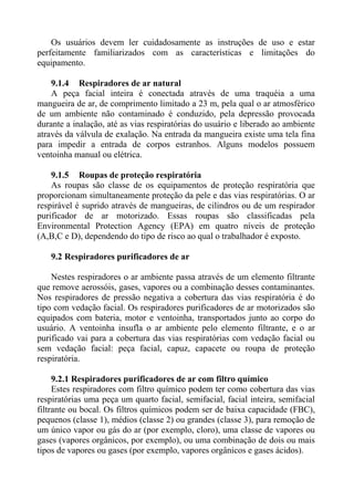 Os usuários devem ler cuidadosamente as instruções de uso e estar
perfeitamente familiarizados com as características e limitações do
equipamento.

    9.1.4 Respiradores de ar natural
    A peça facial inteira é conectada através de uma traquéia a uma
mangueira de ar, de comprimento limitado a 23 m, pela qual o ar atmosférico
de um ambiente não contaminado é conduzido, pela depressão provocada
durante a inalação, até as vias respiratórias do usuário e liberado ao ambiente
através da válvula de exalação. Na entrada da mangueira existe uma tela fina
para impedir a entrada de corpos estranhos. Alguns modelos possuem
ventoinha manual ou elétrica.

    9.1.5 Roupas de proteção respiratória
    As roupas são classe de os equipamentos de proteção respiratória que
proporcionam simultaneamente proteção da pele e das vias respiratórias. O ar
respirável é suprido através de mangueiras, de cilindros ou de um respirador
purificador de ar motorizado. Essas roupas são classificadas pela
Environmental Protection Agency (EPA) em quatro níveis de proteção
(A,B,C e D), dependendo do tipo de risco ao qual o trabalhador é exposto.

   9.2 Respiradores purificadores de ar

    Nestes respiradores o ar ambiente passa através de um elemento filtrante
que remove aerossóis, gases, vapores ou a combinação desses contaminantes.
Nos respiradores de pressão negativa a cobertura das vias respiratória é do
tipo com vedação facial. Os respiradores purificadores de ar motorizados são
equipados com bateria, motor e ventoinha, transportados junto ao corpo do
usuário. A ventoinha insufla o ar ambiente pelo elemento filtrante, e o ar
purificado vai para a cobertura das vias respiratórias com vedação facial ou
sem vedação facial: peça facial, capuz, capacete ou roupa de proteção
respiratória.

     9.2.1 Respiradores purificadores de ar com filtro químico
     Estes respiradores com filtro químico podem ter como cobertura das vias
respiratórias uma peça um quarto facial, semifacial, facial inteira, semifacial
filtrante ou bocal. Os filtros químicos podem ser de baixa capacidade (FBC),
pequenos (classe 1), médios (classe 2) ou grandes (classe 3), para remoção de
um único vapor ou gás do ar (por exemplo, cloro), uma classe de vapores ou
gases (vapores orgânicos, por exemplo), ou uma combinação de dois ou mais
tipos de vapores ou gases (por exemplo, vapores orgânicos e gases ácidos).
 