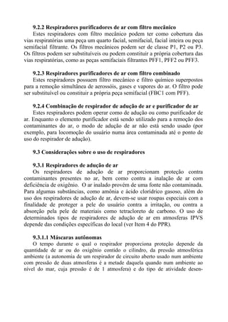 9.2.2 Respiradores purificadores de ar com filtro mecânico
    Estes respiradores com filtro mecânico podem ter como cobertura das
vias respiratórias uma peça um quarto facial, semifacial, facial inteira ou peça
semifacial filtrante. Os filtros mecânicos podem ser de classe P1, P2 ou P3.
Os filtros podem ser substituíveis ou podem constituir a própria cobertura das
vias respiratórias, como as peças semifaciais filtrantes PFF1, PFF2 ou PFF3.

    9.2.3 Respiradores purificadores de ar com filtro combinado
    Estes respiradores possuem filtro mecânico e filtro químico superpostos
para a remoção simultânea de aerossóis, gases e vapores do ar. O filtro pode
ser substituível ou constituir a própria peça semifacial (FBC1 com PFF).

    9.2.4 Combinação de respirador de adução de ar e purificador de ar
    Estes respiradores podem operar como de adução ou como purificador de
ar. Enquanto o elemento purificador está sendo utilizado para a remoção dos
contaminantes do ar, o modo de adução de ar não está sendo usado (por
exemplo, para locomoção do usuário numa área contaminada até o ponto de
uso do respirador de adução).

   9.3 Considerações sobre o uso de respiradores

    9.3.1 Respiradores de adução de ar
    Os respiradores de adução de ar proporcionam proteção contra
contaminantes presentes no ar, bem como contra a inalação de ar com
deficiência de oxigênio. O ar inalado provém de uma fonte não contaminada.
Para algumas substâncias, como amônia e ácido clorídrico gasoso, além do
uso dos respiradores de adução de ar, devem-se usar roupas especiais com a
finalidade de proteger a pele do usuário contra a irritação, ou contra a
absorção pela pele de materiais como tetracloreto de carbono. O uso de
determinados tipos de respiradores de adução de ar em atmosferas IPVS
depende das condições específicas do local (ver Item 4 do PPR).

    9.3.1.1 Máscaras autônomas
    O tempo durante o qual o respirador proporciona proteção depende da
quantidade de ar ou do oxigênio contido o cilindro, da pressão atmosférica
ambiente (a autonomia de um respirador de circuito aberto usado num ambiente
com pressão de duas atmosferas é a metade daquela quando num ambiente ao
nível do mar, cuja pressão é de 1 atmosfera) e do tipo de atividade desen-
 