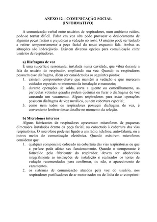 ANEXO 12 – COMUNICAÇÃO SOCIAL
                          (INFORMATIVO)

    A comunicação verbal entre usuários de respiradores, num ambiente ruídos,
pode-se tornar difícil. Falar em voz alta pode provocar o deslocamento de
algumas peças faciais e prejudicar a vedação no rosto. O usuário pode ser tentado
a retirar temporariamente a peça facial do rosto enquanto fala. Ambas as
situações são indesejáveis. Existem diversas opções para comunicação entre
usuários de respiradores.

    a) Diafragma de voz
    É uma superfície ressonante, instalada numa cavidade, que vibra durante a
fala do usuário do respirador, ampliando sua voz. Quando os respiradores
possuem esse diafragma, dêem ser considerados os seguintes pontos:
    1. existem componentes-chave que mantêm a vedação e que merecem
        cuidados especiais no momento da instalação e manuseio;
    2. durante operações de solda, corta a quente ou esmerilhamento, as
        partículas volantes geradas podem queimar ou furar o diafragma de voz
        causando um vazamento. Alguns respiradores para essas operações
        possuem diafragma de voz metálico, ou tem cobertura especial;
    3. como nem todos os respiradores possuem diafragma de voz, é
        conveniente lembrar desse detalhe no momento da seleção.

    b) Microfones internos
    Alguns fabricantes de respiradores apresentam microfones de pequenas
dimensões instalados dentro da peça facial, ou conectado à cobertura das vias
respiratórias. O microfone pode ser ligado a um rádio, telefone, auto-falante, ou a
outros meios de comunicação eletrônica. Quando existirem microfones
considerar que:
    1. qualquer componente colocado na cobertura das vias respiratórias ou que
         a perfure pode afetar seu funcionamento. Quando o componente é
         fornecido pelo fabricante do respirador, devem ser obedecidas
         integralmente as instruções de instalação e realizados os testes de
         vedação recomendados para confirmar, ou não, o aparecimento de
         vazamentos.
    2. os sistemas de comunicação atuados pela voz do usuário, nos
         respiradores purificadores de ar motorizados ou de linha de ar comprimi-
 