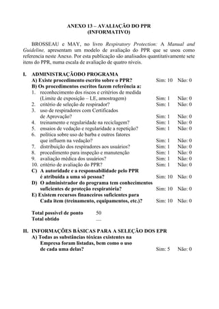 ANEXO 13 – AVALIAÇÃO DO PPR
                          (INFORMATIVO)

    BROSSEAU e MAY, no livro Respiratory Protection: A Manual and
Guideline, apresentam um modelo de avaliação do PPR que se usou como
referencia neste Anexo. Por esta publicação são analisados quantitativamente sete
itens do PPR, numa escala de avaliação de quatro níveis.

I. ADMINISTRAÇÃODO PROGRAMA
   A) Existe procedimento escrito sobre o PPR?                Sim: 10 Não: 0
   B) Os procedimentos escritos fazem referência a:
   1. reconhecimento dos riscos e critérios de medida
       (Limite de exposição – LE, amostragem)                 Sim: 1    Não: 0
   2. critério de seleção de respirador?                      Sim: 1    Não: 0
   3. uso de respiradores com Certificados
       de Aprovação?                                          Sim: 1    Não: 0
   4. treinamento e regularidade na reciclagem?               Sim: 1    Não: 0
   5. ensaios de vedação e regularidade a repetição?          Sim: 1    Não: 0
   6. política sobre uso de barba e outros fatores
       que influem na vedação?                                Sim: 1    Não: 0
   7. distribuição dos respiradores aos usuários?             Sim: 1    Não: 0
   8. procedimento para inspeção e manutenção                 Sim: 1    Não: 0
   9. avaliação médica dos usuários?                          Sim: 1    Não: 0
   10. critério de avaliação do PPR?                          Sim: 1    Não: 0
   C) A autoridade e a responsabilidade pelo PPR
       é atribuída a uma só pessoa?                           Sim: 10 Não: 0
   D) O administrador do programa tem conhecimentos
       suficientes de proteção respiratória?                  Sim: 10 Não: 0
   E) Existem recursos financeiros suficientes para
       Cada item (treinamento, equipamentos, etc.)?           Sim: 10 Não: 0

    Total possível de ponto       50
    Total obtido                  ....

II. INFORMAÇÕES BÁSICAS PARA A SELEÇÃO DOS EPR
    A) Todas as substâncias tóxicas existentes na
       Empresa foram listadas, bem como o uso
       de cada uma delas?                         Sim: 5                Não: 0
 