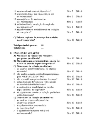 11. outros meios de controle disponíveis?             Sim: 2   Não: 0
   12. explicação do por que é necessário o uso
       de respiradores?                                  Sim: 2   Não: 0
   13. conseqüências do uso incorreto
       dos respiradores?                                 Sim: 2   Não: 0
   14. critério utilizado na seleção do respirador
       que está em uso?                                  Sim: 2   Não: 0
   15. reconhecimento e procedimentos em situações
       de emergência?                                    Sim: 2   Não: 0

   C) Existem registros de presença dos usuários
      nos treinamentos?                                  Sim: 10 Não: 0

   Total possível de pontos      60
   Total obtido                  ....

V. ENSAIOS DE VEDAÇÃO
   A) Os ensaios de vedação são realizados
      por pessoa qualificada?                            Sim: 10 Não: 0
   B) Os usuários conseguem mostrar como se faz
      o teste de pressão negativa ou positiva?           Sim: 10 Não: 0
   C) Nos ensaios de vedação qualitativos:
   1. os usuários compreendem qual é o objetivo
      do ensaio?                                         Sim: 10 Não: 0
   2. são usados somente os métodos recomendados
      pela PPR/FUNDACENTRO?                              Sim: 10 Não: 0
   3. são obedecidos os procedimentos de ensaio?         Sim: 10 Não: 0
   4. antes do ensaio de vedação é feito o ensaio
      de sensibilidade olfativa/sabor?                   Sim: 10 Não: 0
   5. o usuário tem a possibilidade de escolha
      (tipo, tamanho) do respirador?                     Sim: 10 Não: 0
   6. os registros dos ensaios de vedação qualitativos
      estão disponíveis?                                 Sim: 10 Não: 0
   D) Nos ensaios de vedação quantitativos:
   1. os usuários compreendem qual é o
      objetivo do ensaio?                                Sim: 10 Não: 0
   2. o equipamento de teste obedece
      às especificações?                                 Sim: 10 Não: 0
   3. o equipamento funciona bem e está
      em bom estado?                                     Sim: 10 Não: 0
 