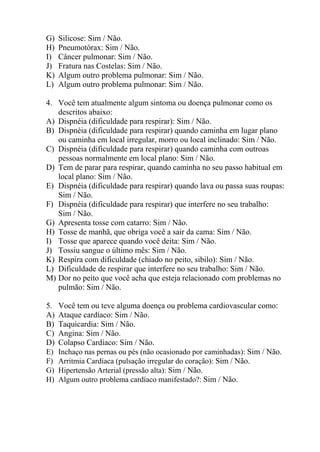G)   Silicose: Sim / Não.
H)   Pneumotórax: Sim / Não.
I)   Câncer pulmonar: Sim / Não.
J)   Fratura nas Costelas: Sim / Não.
K)   Algum outro problema pulmonar: Sim / Não.
L)   Algum outro problema pulmonar: Sim / Não.

4. Você tem atualmente algum sintoma ou doença pulmonar como os
   descritos abaixo:
A) Dispnéia (dificuldade para respirar): Sim / Não.
B) Dispnéia (dificuldade para respirar) quando caminha em lugar plano
   ou caminha em local irregular, morro ou local inclinado: Sim / Não.
C) Dispnéia (dificuldade para respirar) quando caminha com outroas
   pessoas normalmente em local plano: Sim / Não.
D) Tem de parar para respirar, quando caminha no seu passo habitual em
   local plano: Sim / Não.
E) Dispnéia (dificuldade para respirar) quando lava ou passa suas roupas:
   Sim / Não.
F) Dispnéia (dificuldade para respirar) que interfere no seu trabalho:
   Sim / Não.
G) Apresenta tosse com catarro: Sim / Não.
H) Tosse de manhã, que obriga você a sair da cama: Sim / Não.
I) Tosse que aparece quando você deita: Sim / Não.
J) Tossiu sangue o último mês: Sim / Não.
K) Respira com dificuldade (chiado no peito, sibilo): Sim / Não.
L) Dificuldade de respirar que interfere no seu trabalho: Sim / Não.
M) Dor no peito que você acha que esteja relacionado com problemas no
   pulmão: Sim / Não.

5.   Você tem ou teve alguma doença ou problema cardiovascular como:
A)   Ataque cardíaco: Sim / Não.
B)   Taquicardia: Sim / Não.
C)   Angina: Sim / Não.
D)   Colapso Cardíaco: Sim / Não.
E)   Inchaço nas pernas ou pés (não ocasionado por caminhadas): Sim / Não.
F)   Arritmia Cardíaca (pulsação irregular do coração): Sim / Não.
G)   Hipertensão Arterial (pressão alta): Sim / Não.
H)   Algum outro problema cardíaco manifestado?: Sim / Não.
 