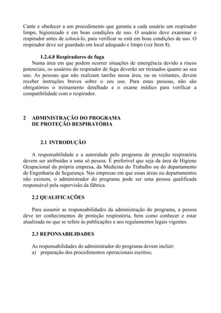 Cante e obedecer a um procedimento que garanta a cada usuário um respirador
limpo, higienizado e em boas condições de uso. O usuário deve examinar o
respirador antes de colocá-lo, para verificar se está em boas condições de uso. O
respirador deve ser guardado em local adequado e limpo (ver Item 8).

        1.2.4.8 Respiradores de fuga
    Numa área em que podem ocorrer situações de emergência devido a riscos
potenciais, os usuários do respirador de fuga deverão ser treinados quanto ao seu
uso. As pessoas que não realizam tarefas nessa área, ou os visitantes, devem
receber instruções breves sobre o seu uso. Para estas pessoas, não são
obrigatórios o treinamento detalhado e o exame médico para verificar a
compatibilidade com o respirador.



2   ADMINISTRAÇÃO DO PROGRAMA
    DE PROTEÇÃO RESPIRATÓRIA


        2.1 INTRODUÇÃO

    A responsabilidade e a autoridade pelo programa de proteção respiratória
devem ser atribuídas a uma só pessoa. É preferível que seja da área de Higiene
Ocupacional da própria empresa, da Medicina do Trabalho ou do departamento
de Engenharia de Segurança. Nas empresas em que essas áreas ou departamentos
não existem, o administrador do programa pode ser uma pessoa qualificada
responsável pela supervisão da fábrica.

    2.2 QUALIFICAÇÕES

    Para assumir as responsabilidades da administração do programa, a pessoa
deve ter conhecimentos de proteção respiratória, bem como conhecer e estar
atualizada no que se refere às publicações e aos regulamentos legais vigentes.

    2.3 REPONSABILIDADES

    As responsabilidades do administrador do programa devem incluir:
    a) preparação dos procedimentos operacionais escritos;
 