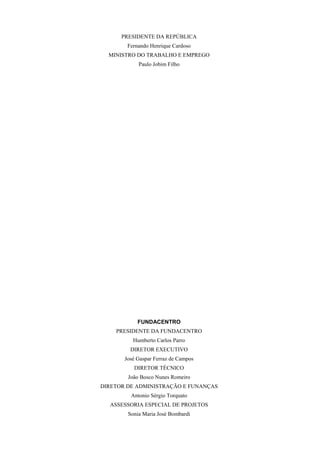 PRESIDENTE DA REPÚBLICA
        Fernando Henrique Cardoso
  MINISTRO DO TRABALHO E EMPREGO
            Paulo Jobim Filho




            FUNDACENTRO
    PRESIDENTE DA FUNDACENTRO
          Humberto Carlos Parro
         DIRETOR EXECUTIVO
       José Gaspar Ferraz de Campos
          DIRETOR TÉCNICO
        João Bosco Nunes Romeiro
DIRETOR DE ADMINISTRAÇÃO E FUNANÇAS
         Antonio Sérgio Torquato
  ASSESSORIA ESPECIAL DE PROJETOS
        Sonia Maria José Bombardi
 