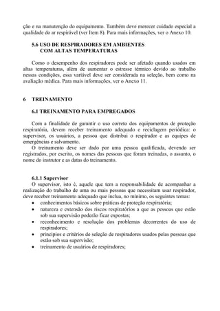 ção e na manutenção do equipamento. Também deve merecer cuidado especial a
qualidade do ar respirável (ver Item 8). Para mais informações, ver o Anexo 10.

    5.6 USO DE RESPIRADORES EM AMBIENTES
        COM ALTAS TEMPERATURAS

     Como o desempenho dos respiradores pode ser afetado quando usados em
altas temperaturas, além de aumentar o estresse térmico devido ao trabalho
nessas condições, essa variável deve ser considerada na seleção, bem como na
avaliação médica. Para mais informações, ver o Anexo 11.


6   TREINAMENTO

    6.1 TREINAMENTO PARA EMPREGADOS

    Com a finalidade de garantir o uso correto dos equipamentos de proteção
respiratória, devem receber treinamento adequado e reciclagem periódica: o
supervisor, os usuários, a pessoa que distribui o respirador e as equipes de
emergências e salvamento.
    O treinamento deve ser dado por uma pessoa qualificada, devendo ser
registrados, por escrito, os nomes das pessoas que foram treinadas, o assunto, o
nome do instrutor e as datas do treinamento.


    6.1.1 Supervisor
    O supervisor, isto é, aquele que tem a responsabilidade de acompanhar a
realização do trabalho de uma ou mais pessoas que necessitam usar respirador,
deve receber treinamento adequado que inclua, no mínimo, os seguintes temas:
    • conhecimentos básicos sobre práticas de proteção respiratória;
    • natureza e extensão dos riscos respiratórios a que as pessoas que estão
        sob sua supervisão poderão ficar expostas;
    • reconhecimento e resolução dos problemas decorrentes do uso de
        respiradores;
    • princípios e critérios de seleção de respiradores usados pelas pessoas que
        estão sob sua supervisão;
    • treinamento de usuários de respiradores;
 