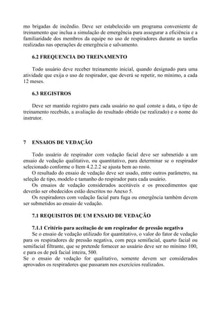 mo brigadas de incêndio. Deve ser estabelecido um programa conveniente de
treinamento que inclua a simulação de emergência para assegurar a eficiência e a
familiaridade dos membros da equipe no uso de respiradores durante as tarefas
realizadas nas operações de emergência e salvamento.

    6.2 FREQUENCIA DO TREINAMENTO

    Todo usuário deve receber treinamento inicial, quando designado para uma
atividade que exija o uso de respirador, que deverá se repetir, no mínimo, a cada
12 meses.

    6.3 REGISTROS

     Deve ser mantido registro para cada usuário no qual conste a data, o tipo de
treinamento recebido, a avaliação do resultado obtido (se realizado) e o nome do
instrutor.



7   ENSAIOS DE VEDAÇÃO

     Todo usuário de respirador com vedação facial deve ser submetido a um
ensaio de vedação qualitativo, ou quantitativo, para determinar se o respirador
selecionado conforme o Item 4.2.2.2 se ajusta bem ao rosto.
     O resultado do ensaio de vedação deve ser usado, entre outros parâmetro, na
seleção de tipo, modelo e tamanho do respirador para cada usuário.
     Os ensaios de vedação considerados aceitáveis e os procedimentos que
deverão ser obedecidos estão descritos no Anexo 5.
     Os respiradores com vedação facial para fuga ou emergência também devem
ser submetidos ao ensaio de vedação.

    7.1 REQUISITOS DE UM ENSAIO DE VEDAÇÃO

    7.1.1 Critério para aceitação de um respirador de pressão negativa
    Se o ensaio de vedação utilizado for quantitativo, o valor do fator de vedação
para os respiradores de pressão negativa, com peça semifacial, quarto facial ou
semifacial filtrante, que se pretende fornecer ao usuário deve ser no mínimo 100,
e para os de peã facial inteira, 500.
Se o ensaio de vedação for qualitativo, somente devem ser considerados
aprovados os respiradores que passaram nos exercícios realizados.
 