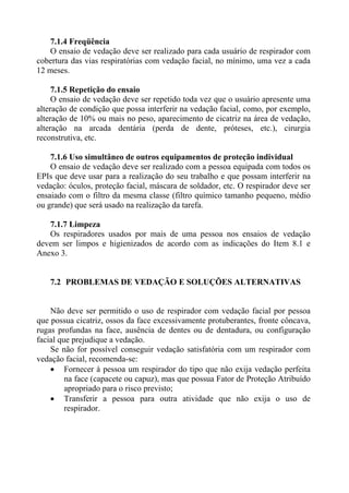 7.1.4 Freqüência
   O ensaio de vedação deve ser realizado para cada usuário de respirador com
cobertura das vias respiratórias com vedação facial, no mínimo, uma vez a cada
12 meses.

     7.1.5 Repetição do ensaio
     O ensaio de vedação deve ser repetido toda vez que o usuário apresente uma
alteração de condição que possa interferir na vedação facial, como, por exemplo,
alteração de 10% ou mais no peso, aparecimento de cicatriz na área de vedação,
alteração na arcada dentária (perda de dente, próteses, etc.), cirurgia
reconstrutiva, etc.

    7.1.6 Uso simultâneo de outros equipamentos de proteção individual
    O ensaio de vedação deve ser realizado com a pessoa equipada com todos os
EPIs que deve usar para a realização do seu trabalho e que possam interferir na
vedação: óculos, proteção facial, máscara de soldador, etc. O respirador deve ser
ensaiado com o filtro da mesma classe (filtro químico tamanho pequeno, médio
ou grande) que será usado na realização da tarefa.

   7.1.7 Limpeza
   Os respiradores usados por mais de uma pessoa nos ensaios de vedação
devem ser limpos e higienizados de acordo com as indicações do Item 8.1 e
Anexo 3.


    7.2 PROBLEMAS DE VEDAÇÃO E SOLUÇÕES ALTERNATIVAS


    Não deve ser permitido o uso de respirador com vedação facial por pessoa
que possua cicatriz, ossos da face excessivamente protuberantes, fronte côncava,
rugas profundas na face, ausência de dentes ou de dentadura, ou configuração
facial que prejudique a vedação.
    Se não for possível conseguir vedação satisfatória com um respirador com
vedação facial, recomenda-se:
    • Fornecer à pessoa um respirador do tipo que não exija vedação perfeita
         na face (capacete ou capuz), mas que possua Fator de Proteção Atribuído
         apropriado para o risco previsto;
    • Transferir a pessoa para outra atividade que não exija o uso de
         respirador.
 