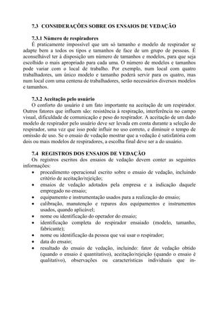 7.3 CONSIDERAÇÕES SOBRE OS ENSAIOS DE VEDAÇÃO

    7.3.1 Número de respiradores
    É praticamente impossível que um só tamanho e modelo de respirador se
adapte bem a todos os tipos e tamanhos de face de um grupo de pessoas. É
aconselhável ter à disposição um número de tamanhos e modelos, para que seja
escolhido o mais apropriado para cada uma. O número de modelos e tamanhos
pode variar com o local de trabalho. Por exemplo, num local com quatro
trabalhadores, um único modelo e tamanho poderá servir para os quatro, mas
num local com uma centena de trabalhadores, serão necessários diversos modelos
e tamanhos.

    7.3.2 Aceitação pelo usuário
    O conforto do usuário é um fato importante na aceitação de um respirador.
Outros fatores que influem são: resistência à respiração, interferência no campo
visual, dificuldade de comunicação e peso do respirador. A aceitação de um dado
modelo de respirador pelo usuário deve ser levada em conta durante a seleção do
respirador, uma vez que isso pode influir no uso correto, e diminuir o tempo de
omissão de uso. Se o ensaio de vedação mostrar que a vedação é satisfatória com
dois ou mais modelos de respiradores, a escolha final deve ser a do usuário.

    7.4 REGISTROS DOS ENSAIOS DE VEDAÇÃO
    Os registros escritos dos ensaios de vedação devem conter as seguintes
informações:
    • procedimento operacional escrito sobre o ensaio de vedação, incluindo
        critério de aceitação/rejeição;
    • ensaios de vedação adotados pela empresa e a indicação daquele
        empregado no ensaio;
    • equipamento e instrumentação usados para a realização do ensaio;
    • calibração, manutenção e reparos dos equipamentos e instrumentos
        usados, quando aplicável;
    • nome ou identificação do operador do ensaio;
    • identificação completa do respirador ensaiado (modelo, tamanho,
        fabricante);
    • nome ou identificação da pessoa que vai usar o respirador;
    • data do ensaio;
    • resultado do ensaio de vedação, incluindo: fator de vedação obtido
        (quando o ensaio é quantitativo), aceitação/rejeição (quando o ensaio é
        qualitativo), observações ou características individuais que in-
 