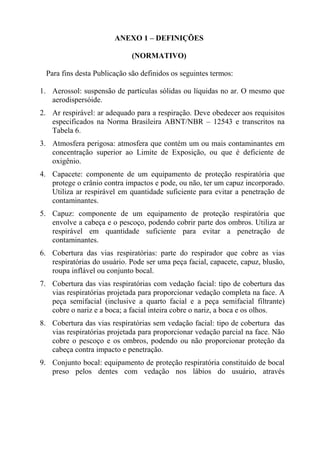 ANEXO 1 – DEFINIÇÕES

                             (NORMATIVO)

  Para fins desta Publicação são definidos os seguintes termos:

1. Aerossol: suspensão de partículas sólidas ou líquidas no ar. O mesmo que
   aerodispersóide.
2. Ar respirável: ar adequado para a respiração. Deve obedecer aos requisitos
   especificados na Norma Brasileira ABNT/NBR – 12543 e transcritos na
   Tabela 6.
3. Atmosfera perigosa: atmosfera que contém um ou mais contaminantes em
   concentração superior ao Limite de Exposição, ou que é deficiente de
   oxigênio.
4. Capacete: componente de um equipamento de proteção respiratória que
   protege o crânio contra impactos e pode, ou não, ter um capuz incorporado.
   Utiliza ar respirável em quantidade suficiente para evitar a penetração de
   contaminantes.
5. Capuz: componente de um equipamento de proteção respiratória que
   envolve a cabeça e o pescoço, podendo cobrir parte dos ombros. Utiliza ar
   respirável em quantidade suficiente para evitar a penetração de
   contaminantes.
6. Cobertura das vias respiratórias: parte do respirador que cobre as vias
   respiratórias do usuário. Pode ser uma peça facial, capacete, capuz, blusão,
   roupa inflável ou conjunto bocal.
7. Cobertura das vias respiratórias com vedação facial: tipo de cobertura das
   vias respiratórias projetada para proporcionar vedação completa na face. A
   peça semifacial (inclusive a quarto facial e a peça semifacial filtrante)
   cobre o nariz e a boca; a facial inteira cobre o nariz, a boca e os olhos.
8. Cobertura das vias respiratórias sem vedação facial: tipo de cobertura das
   vias respiratórias projetada para proporcionar vedação parcial na face. Não
   cobre o pescoço e os ombros, podendo ou não proporcionar proteção da
   cabeça contra impacto e penetração.
9. Conjunto bocal: equipamento de proteção respiratória constituído de bocal
   preso pelos dentes com vedação nos lábios do usuário, através
 