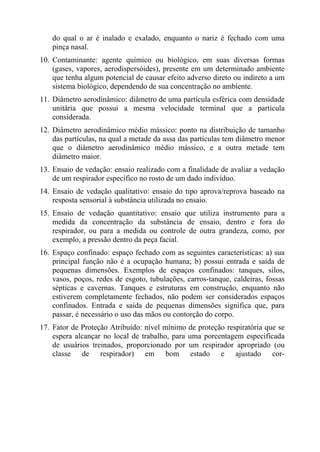do qual o ar é inalado e exalado, enquanto o nariz é fechado com uma
    pinça nasal.
10. Contaminante: agente químico ou biológico, em suas diversas formas
    (gases, vapores, aerodispersóides), presente em um determinado ambiente
    que tenha algum potencial de causar efeito adverso direto ou indireto a um
    sistema biológico, dependendo de sua concentração no ambiente.
11. Diâmetro aerodinâmico: diâmetro de uma partícula esférica com densidade
    unitária que possui a mesma velocidade terminal que a partícula
    considerada.
12. Diâmetro aerodinâmico médio mássico: ponto na distribuição de tamanho
    das partículas, na qual a metade da assa das partículas tem diâmetro menor
    que o diâmetro aerodinâmico médio mássico, e a outra metade tem
    diâmetro maior.
13. Ensaio de vedação: ensaio realizado com a finalidade de avaliar a vedação
    de um respirador específico no rosto de um dado indivíduo.
14. Ensaio de vedação qualitativo: ensaio do tipo aprova/reprova baseado na
    resposta sensorial à substância utilizada no ensaio.
15. Ensaio de vedação quantitativo: ensaio que utiliza instrumento para a
    medida da concentração da substância de ensaio, dentro e fora do
    respirador, ou para a medida ou controle de outra grandeza, como, por
    exemplo, a pressão dentro da peça facial.
16. Espaço confinado: espaço fechado com as seguintes características: a) sua
    principal função não é a ocupação humana; b) possui entrada e saída de
    pequenas dimensões. Exemplos de espaços confinados: tanques, silos,
    vasos, poços, redes de esgoto, tubulações, carros-tanque, caldeiras, fossas
    sépticas e cavernas. Tanques e estruturas em construção, enquanto não
    estiverem completamente fechados, não podem ser considerados espaços
    confinados. Entrada e saída de pequenas dimensões significa que, para
    passar, é necessário o uso das mãos ou contorção do corpo.
17. Fator de Proteção Atribuído: nível mínimo de proteção respiratória que se
    espera alcançar no local de trabalho, para uma porcentagem especificada
    de usuários treinados, proporcionado por um respirador apropriado (ou
    classe de respirador) em bom estado e ajustado cor-
 