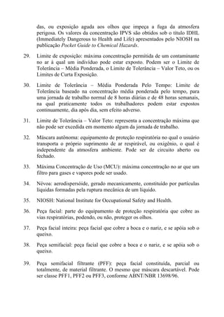 das, ou exposição aguda aos olhos que impeça a fuga da atmosfera
      perigosa. Os valores da concentração IPVS são obtidos sob o título IDHL
      (Immediately Dangerous to Health and Life) apresentados pelo NIOSH na
      publicação Pocket Guide to Chemical Hazards.
29.   Limite de exposição: máxima concentração permitida de um contaminante
      no ar à qual um indivíduo pode estar exposto. Podem ser o Limite de
      Tolerância – Média Ponderada, o Limite de Tolerância – Valor Teto, ou os
      Limites de Curta Exposição.
30.   Limite de Tolerância – Média Ponderada Pelo Tempo: Limite de
      Tolerância baseado na concentração média ponderada pelo tempo, para
      uma jornada de trabalho normal de 8 horas diárias e de 48 horas semanais,
      na qual praticamente todos os trabalhadores podem estar expostos
      continuamente, dia após dia, sem efeito adverso.
31.   Limite de Tolerância – Valor Teto: representa a concentração máxima que
      não pode ser excedida em momento algum da jornada de trabalho.
32.   Máscara autônoma: equipamento de proteção respiratória no qual o usuário
      transporta o próprio suprimento de ar respirável, ou oxigênio, o qual é
      independente da atmosfera ambiente. Pode ser de circuito aberto ou
      fechado.
33.   Máxima Concentração de Uso (MCU): máxima concentração no ar que um
      filtro para gases e vapores pode ser usado.
34.   Névoa: aerodispersóide, gerado mecanicamente, constituído por partículas
      líquidas formadas pela ruptura mecânica de um líquido.
35.   NIOSH: National Institute for Occupational Safety and Health.
36.   Peça facial: parte do equipamento de proteção respiratória que cobre as
      vias respiratórias, podendo, ou não, proteger os olhos.
37.   Peça facial inteira: peça facial que cobre a boca e o nariz, e se apóia sob o
      queixo.
38.   Peça semifacial: peça facial que cobre a boca e o nariz, e se apóia sob o
      queixo.

39.   Peça semifacial filtrante (PFF): peça facial constituída, parcial ou
      totalmente, de material filtrante. O mesmo que máscara descartável. Pode
      ser classe PFF1, PFF2 ou PFF3, conforme ABNT/NBR 13698/96.
 