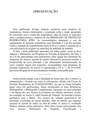 APRESENTAÇÃO




    Esta publicação divulga práticas aceitáveis para usuários de
respiradores, fornece informações e orientação sobre o modo apropriado
de selecionar, usar e cuidar dos respiradores, além de conter os requisitos
para o estabelecimento e melhoria de um PROGRAMA DE PROTEÇÃO
RESPIRATÓRIA (PPR). As recomendações abrangem o uso de
equipamento de proteção respiratória, cuja finalidade é a de dar proteção
contra a inalação de contaminantes nocivos do ar e contra a inalação de ar
com deficiência de oxigênio na atmosfera do ambiente de trabalho.
    O Item 1 desta publicação apresenta, em linhas gerais, como se deve
elaborar e administrar um Programa de Proteção Respiratória. Do Item 2
até o 8 são apresentados mais pormenores sobre alguns dos elementos do
programa. Os Anexos, quando de caráter informativo, procuram auxiliar a
compreensão do texto principal e dar informações pormenorizadas de
como cumprir alguns dos requisitos recomendados num programa de
proteção respiratória. No Anexo 7 é apresentada a I.N. n.° 1, de 11/4/1994,
que torna obrigatórias as recomendações contidas nesta publicação.
                               ___________

    Nesta terceira edição, com a finalidade de tornar mais fácil a leitura e a
interpretação, e levando em conta as informações obtidas nos Cursos de
Proteção Respiratória da FUNDACENTRO, em que já foram treinados
quase cinco mil profissionais, foram introduzidos os itens Referências
Bibliográficas e Bibliografia Complementar, alterações no texto principal
e em alguns dos sete Anexos já existentes nas edições anteriores. Assim,
por exemplo, no Anexo 5, sobre Ensaios de Vedação, foi incluído o ensaio
qualitativo com a Bitrex. Nos ensaios de vedação quantitativos foi
permitida a utilização de outros métodos, além do método que emprega
aerossol de cloreto de sódio, ou óleo de milho. O Anexo 6, Avaliação
Médica, também sofreu alterações. Além disso, foram acrescentados sete
ovos     Anexos:     Deficiência     de    Oxigênio;     Classificação       e
 