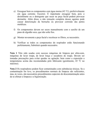 e) Enxaguar bem os componentes com água morna (43 °C), preferivelmente
      em água corrente. Escorrer. É importante enxaguar bem, pois o
      desinfetante ou o detergente que secar na peça facial poderá provocar
      dermatite. Além disso, a não remoção completa desses agentes pode
      causar deterioração da borracha ou provocar corrosão das partes
      metálicas.

   f) Os componentes devem ser secos manualmente com o auxílio de um
      pano de algodão seco, que não solte fios.

   g) Montar novamente a peça facial e recolocar os filtros, se necessário.

   h) Verificar se todos os componentes do respirador estão funcionando
      perfeitamente, Substituir quando necessário.


Nota 1 Têm sido usadas com sucesso máquinas de limpeza por ultra-som,
máquinas de lavar roupa, de lavar louça e secadores de roupa. Devem ser
tomadas precauções para evitar quedas ou agitação, bem como a exposição a
temperaturas acima das recomendadas pelo fabricante (geralmente, 43 °C no
máximo).

Nota 2 Os respiradores podem ficar contaminados com substâncias tóxicas. Se a
contaminação for leve, os procedimentos normais de limpeza são suficientes,
mas, às vezes, são necessários procedimentos especiais de descontaminação antes
de se efetuar a limpeza e a higienização.
 