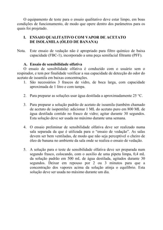 O equipamento de teste para o ensaio qualitativo deve estar limpo, em boas
condições de funcionamento, de modo que opere dentro dos parâmetros para os
quais foi projetado.

    I. ENSAIO QUALITATIVO COM VAPOR DE ACETATO
       DE ISOLAMILA (ÓLEO DE BANANA)

Nota.   Este ensaio de vedação não é apropriado para filtro químico de baixa
        capacidade (FBC-1), incorporado a uma peça semifacial filtrante (PFF).

    A. Ensaio de sensibilidade olfativa
    O ensaio de sensibilidade olfativa é conduzido com o usuário sem o
respirador, e tem por finalidade verificar a sua capacidade de detecção do odor do
acetato de isoamila em baixas concentrações.
    1. São necessários 3 frascos de vidro, de boca larga, com capacidade
        aproximada de 1 litro e com tampa.

    2. Para preparar as soluções usar água destilada a aproximadamente 25 °C.

    3. Para preparar a solução padrão de acetato de isoamila (também chamado
       de acetato de isopentila): adicionar 1 ML do acetato puro em 800 ML de
       água destilada contido no frasco de vidro; agitar durante 30 segundos.
       Esta solução deve ser usada no máximo durante uma semana.

    4. O ensaio preliminar de sensibilidade olfativa deve ser realizado numa
       sala separada da que é utilizada para o “ensaio de vedação”. As salas
       devem ser bem ventiladas, de modo que não seja perceptível o cheiro de
       óleo de banana no ambiente da sala onde se realiza o ensaio de vedação.

    5. A solução para o teste de sensibilidade olfativa deve ser preparada num
       segundo frasco, colocando, com o auxílio de uma pipeta limpa, 0,4 mL
       da solução padrão em 500 mL de água destilada, agitados durante 30
       segundos. Deixar em repouso por 2 ou 3 minutos para que a
       concentração dos vapores acima da solução atinja o equilíbrio. Esta
       solução deve ser usada no máximo durante um dia.
 