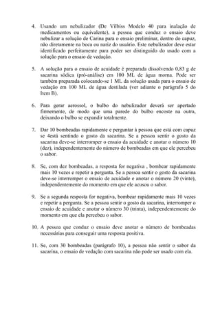 4. Usando um nebulizador (De Vilbiss Modelo 40 para inalação de
   medicamentos ou equivalente), a pessoa que conduz o ensaio deve
   nebulizar a solução de Carina para o ensaio preliminar, dentro do capuz,
   não diretamente na boca ou nariz do usuário. Este nebulizador deve estar
   identificado perfeitamente para poder ser distinguido do usado com a
   solução para o ensaio de vedação.

5. A solução para o ensaio de acuidade é preparada dissolvendo 0,83 g de
   sacarina sódica (pró-análise) em 100 ML de água morna. Pode ser
   também preparada colocando-se 1 ML da solução usada para o ensaio de
   vedação em 100 ML de água destilada (ver adiante o parágrafo 5 do
   Item B).

6. Para gerar aerossol, o bulbo do nebulizador deverá ser apertado
   firmemente, de modo que uma parede do bulbo encoste na outra,
   deixando o bulbo se expandir totalmente.

7. Dar 10 bombeadas rapidamente e perguntar à pessoa que está com capuz
   se 4está sentindo o gosto da sacarina. Se a pessoa sentir o gosto da
   sacarina deve-se interromper o ensaio da acuidade e anotar o número 10
   (dez), independentemente do número de bombeadas em que ele percebeu
   o sabor.

8. Se, com dez bombeadas, a resposta for negativa , bombear rapidamente
   mais 10 vezes e repetir a pergunta. Se a pessoa sentir o gosto da sacarina
   deve-se interromper o ensaio de acuidade e anotar o número 20 (vinte),
   independentemente do momento em que ele acusou o sabor.

9. Se a segunda resposta for negativa, bombear rapidamente mais 10 vezes
   e repetir a pergunta. Se a pessoa sentir o gosto da sacarina, interromper o
   ensaio de acuidade e anotar o número 30 (trinta), independentemente do
   momento em que ela percebeu o sabor.

10. A pessoa que conduz o ensaio deve anotar o número de bombeadas
    necessárias para conseguir uma resposta positiva.

11. Se, com 30 bombeadas (parágrafo 10), a pessoa não sentir o sabor da
    sacarina, o ensaio de vedação com sacarina não pode ser usado com ela.
 