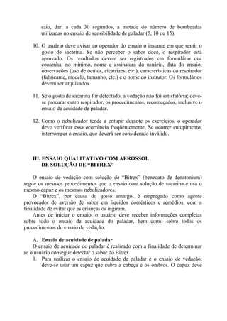 saio, dar, a cada 30 segundos, a metade do número de bombeadas
       utilizadas no ensaio de sensibilidade de paladar (5, 10 ou 15).

   10. O usuário deve avisar ao operador do ensaio o instante em que sentir o
       gosto de sacarina. Se não perceber o sabor doce, o respirador está
       aprovado. Os resultados devem ser registrados em formulário que
       contenha, no mínimo, nome e assinatura do usuário, data do ensaio,
       observações (uso de óculos, cicatrizes, etc.), características do respirador
       (fabricante, modelo, tamanho, etc.) e o nome do instrutor. Os formulários
       devem ser arquivados.

   11. Se o gosto de sacarina for detectado, a vedação não foi satisfatória; deve-
       se procurar outro respirador, os procedimentos, recomeçados, inclusive o
       ensaio de acuidade de paladar.

   12. Como o nebulizador tende a entupir durante os exercícios, o operador
       deve verificar essa ocorrência freqüentemente. Se ocorrer entupimento,
       interromper o ensaio, que deverá ser considerado inválido.



   III. ENSAIO QUALITATIVO COM AEROSSOL
        DE SOLUÇÃO DE “BITREX”

    O ensaio de vedação com solução de “Bitrex” (benzoato de denatonium)
segue os mesmos procedimentos que o ensaio com solução de sacarina e usa o
mesmo capuz e os mesmos nebulizadores.
    O “Bitrex”, por causa do gosto amargo, é empregado como agente
provocador de aversão de sabor em líquidos domésticos e remédios, com a
finalidade de evitar que as crianças os ingiram.
    Antes de iniciar o ensaio, o usuário deve receber informações completas
sobre todo o ensaio de acuidade do paladar, bem como sobre todos os
procedimentos do ensaio de vedação.

    A. Ensaio de acuidade de paladar
    O ensaio de acuidade do paladar é realizado com a finalidade de determinar
se o usuário consegue detectar o sabor do Bitrex.
    1. Para realizar o ensaio de acuidade de paladar e o ensaio de vedação,
        deve-se usar um capuz que cubra a cabeça e os ombros. O capuz deve
 