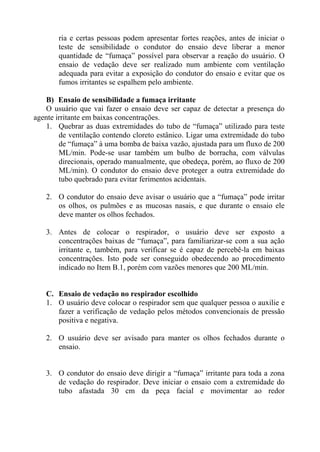 ria e certas pessoas podem apresentar fortes reações, antes de iniciar o
       teste de sensibilidade o condutor do ensaio deve liberar a menor
       quantidade de “fumaça” possível para observar a reação do usuário. O
       ensaio de vedação deve ser realizado num ambiente com ventilação
       adequada para evitar a exposição do condutor do ensaio e evitar que os
       fumos irritantes se espalhem pelo ambiente.

   B) Ensaio de sensibilidade a fumaça irritante
   O usuário que vai fazer o ensaio deve ser capaz de detectar a presença do
agente irritante em baixas concentrações.
   1. Quebrar as duas extremidades do tubo de “fumaça” utilizado para teste
        de ventilação contendo cloreto estânico. Ligar uma extremidade do tubo
        de “fumaça” à uma bomba de baixa vazão, ajustada para um fluxo de 200
        ML/min. Pode-se usar também um bulbo de borracha, com válvulas
        direcionais, operado manualmente, que obedeça, porém, ao fluxo de 200
        ML/min). O condutor do ensaio deve proteger a outra extremidade do
        tubo quebrado para evitar ferimentos acidentais.

   2. O condutor do ensaio deve avisar o usuário que a “fumaça” pode irritar
      os olhos, os pulmões e as mucosas nasais, e que durante o ensaio ele
      deve manter os olhos fechados.

   3. Antes de colocar o respirador, o usuário deve ser exposto a
      concentrações baixas de “fumaça”, para familiarizar-se com a sua ação
      irritante e, também, para verificar se é capaz de percebê-la em baixas
      concentrações. Isto pode ser conseguido obedecendo ao procedimento
      indicado no Item B.1, porém com vazões menores que 200 ML/min.


   C. Ensaio de vedação no respirador escolhido
   1. O usuário deve colocar o respirador sem que qualquer pessoa o auxilie e
      fazer a verificação de vedação pelos métodos convencionais de pressão
      positiva e negativa.

   2. O usuário deve ser avisado para manter os olhos fechados durante o
      ensaio.


   3. O condutor do ensaio deve dirigir a “fumaça” irritante para toda a zona
      de vedação do respirador. Deve iniciar o ensaio com a extremidade do
      tubo afastada 30 cm da peça facial e movimentar ao redor
 