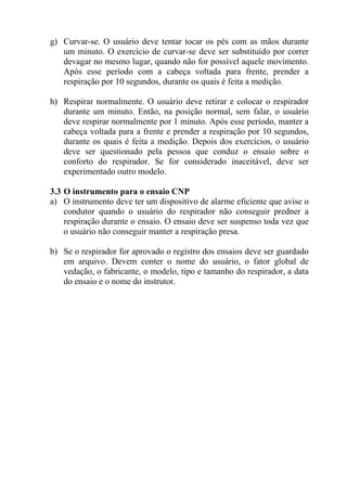 g) Curvar-se. O usuário deve tentar tocar os pés com as mãos durante
   um minuto. O exercício de curvar-se deve ser substituído por correr
   devagar no mesmo lugar, quando não for possível aquele movimento.
   Após esse período com a cabeça voltada para frente, prender a
   respiração por 10 segundos, durante os quais é feita a medição.

h) Respirar normalmente. O usuário deve retirar e colocar o respirador
   durante um minuto. Então, na posição normal, sem falar, o usuário
   deve respirar normalmente por 1 minuto. Após esse período, manter a
   cabeça voltada para a frente e prender a respiração por 10 segundos,
   durante os quais é feita a medição. Depois dos exercícios, o usuário
   deve ser questionado pela pessoa que conduz o ensaio sobre o
   conforto do respirador. Se for considerado inaceitável, deve ser
   experimentado outro modelo.

3.3 O instrumento para o ensaio CNP
a) O instrumento deve ter um dispositivo de alarme eficiente que avise o
    condutor quando o usuário do respirador não conseguir predner a
    respiração durante o ensaio. O ensaio deve ser suspenso toda vez que
    o usuário não conseguir manter a respiração presa.

b) Se o respirador for aprovado o registro dos ensaios deve ser guardado
   em arquivo. Devem conter o nome do usuário, o fator global de
   vedação, o fabricante, o modelo, tipo e tamanho do respirador, a data
   do ensaio e o nome do instrutor.
 