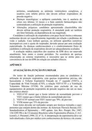arritmias, notadamente as arritmias ventriculares complexas, e
        usuários com infarto prévio não devem utilizar respiradores de
        pressão negativa.
    • Doenças neurológicas: a epilepsia controlada, isto é, ausência de
        crises nos últimos 12 meses e o bom controle farmacológico não
        contraindicam a utilização de proteção respiratória.
    • Alterações psíquicas: candidatos apresentando claustrofobia não
        devem utilizar proteção respiratória. A ansiedade pode ser também
        um fator limitante, na dependência de sua magnitude.
    Candidatos à utilização de respiradores com peça facial inteira e máscaras
autônomas devem ser especificamente inquiridos em relação a problemas de
visão e audição. Caso tenham queixas, ou utilizem aparelhos corretivos
incompatíveis com o ajuste do respirador, deverão passar por uma avaliação
especializada. As doenças cardiovasculares e o condicionamento físico de
candidatos à utilização de respiradores devem ser adequadamente avaliados.
    A avaliação médica específica dos usuários de EPR deve ser renovada
anualmente, bem como o exame periódico. Na ocorrência de queixas
relacionadas ao sistema respiratório, é necessário que se atente para a
conveniência de uso do EPR em relação aos achados clínicos.

APÊNDICE

   AVALIAÇÃO DA FUNÇÃO PULMONAR

     Os testes de função pulmonar recomendados para os candidatos à
utilização de proteção respiratória, com queixas respiratórias prévias, são
basicamente o Volume Expiratório Forçado no 1º segundo (VEF1), a
Capacidade de Vital Forçada (CVF), a relação VEF1/CVF e a Ventilação
Voluntária Máxima (VVM). Os critérios para exclusão de uso de
equipamentos de proteção respiratória de pressão negativa são um ou mais
dos critérios abaixo:
     1. VEF1/CVF menor que o limite inferior de normalidade previsto e
         VEF1 menor que o limite inferior de normalidade previsto
     2. VEF1/CVF normal com VEF1 menor que 70% do previsto
     3. VVM menor que 75% do previsto
     Estes testes deverão ser realizados sempre por técnicos treinados e equi-
pamentos que estejam dentro das normas da American Thoracic Society (AT.
Standardization of Spirometry – 1987 update. Am. Rev. Prespir. Dis. 1987;
136:1285-98) e do I Consenso Brasileiro sobre Espirometria (Pereira, C.A.C.
(coord.), J. Pneumol.,1996; 22, nº 3). A interpretação da espirometria deve ser
individualizada e feita por médico com conhecimentos da técnica e do exame.
 