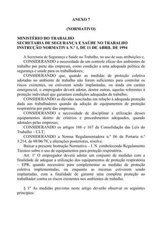 ANEXO 7

                              (NORMATIVO)

MINISTÉRIO DO TRABALHO
SECRETARIA DE SEGURANÇA E SAÚDE NO TRABALHO
INSTRUÇÃO NORMATIVA N.º 1, DE 11 DE ABRIL DE 1994

    A Secretaria de Segurança e Saúde no Trabalho, no uso de suas atribuições e,
    CONSIDERANDO a necessidade de um controle eficaz dos ambientes de
trabalho por parte das empresas, como condição a uma adequada política de
segurança e saúde para os trabalhadores;
    CONSIDERANDO que, quando as medidas de proteção coletiva
adotadas no ambiente de trabalho não forem suficientes para controlar os
riscos existentes, ou estiverem sendo implantadas, ou ainda em caráter
emergencial, o empregador deverá adotar, dentre outras, aquelas referentes à
proteção individual que garantam condições adequadas de trabalho;
    CONSIDERANDO as dúvidas suscitadas em relação à adequada proteção
dada aos trabalhadores quando da adoção de equipamentos de proteção
respiratória por parte das empresas;
    CONSIDERANDO a necessidade de disciplinar a utilização desses
equipamentos dentro de critérios e procedimentos adequados, quando
adotados pelas empresas;
    CONSIDERANDO os artigos 166 e 167 da Consolidação das Leis do
Trabalho – CLT;
    CONSIDERANDO a Norma Regulamentadora n.º 06 da Portaria n.º
3.214, de 08/06/78, e alterações posteriores, resolve:
    Baixar a presente Instrução Normativa – I. N. estabelecendo Regulamento
Técnico sobre o uso de equipamentos para proteção respiratória.
    Art. 1º O empregador deverá adotar um conjunto de medidas com a
finalidade de adequar a utilização dos equipamentos de proteção respiratória
– EPR, quando necessário para complementar as medidas de proteção
coletiva implementadas, ou enquanto as mesmas estiverem sendo
implantadas, com a finalidade de garantir uma completa proteção ao
trabalhador contra os riscos existentes nos ambientes de trabalho.

    § 1º As medidas previstas neste artigo deverão observar os seguintes
princípios:
 