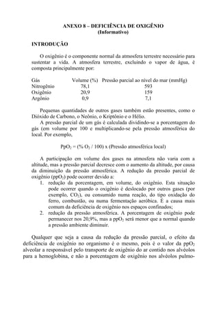 ANEXO 8 – DEFICIÊNCIA DE OXIGÊNIO
                             (Informativo)

   INTRODUÇÃO

       O oxigênio é o componente normal da atmosfera terrestre necessário para
   sustentar a vida. A atmosfera terrestre, excluindo o vapor de água, é
   composta principalmente por:

   Gás                Volume (%) Pressão parcial ao nível do mar (mmHg)
   Nitrogênio            78,1                        593
   Oxigênio              20,9                        159
   Argônio                0,9                         7,1

       Pequenas quantidades de outros gases também estão presentes, como o
   Dióxido de Carbono, o Neônio, o Kriptônio e o Hélio.
       A pressão parcial de um gás é calculada dividindo-se a porcentagem do
   gás (em volume por 100 e multiplicando-se pela pressão atmosférica do
   local. Por exemplo,

                PpO2 = (% O2 / 100) x (Pressão atmosférica local)

        A participação em volume dos gases na atmosfera não varia com a
   altitude, mas a pressão parcial decresce com o aumento da altitude, por causa
   da diminuição da pressão atmosférica. A redução da pressão parcial de
   oxigênio (ppO2) pode ocorrer devido a:
        1. redução da porcentagem, em volume, do oxigênio. Esta situação
            pode ocorrer quando o oxigênio é deslocado por outros gases (por
            exemplo, CO2), ou consumido numa reação, do tipo oxidação do
            ferro, combustão, ou numa fermentação aeróbica. É a causa mais
            comum da deficiência de oxigênio nos espaços confinados;
        2. redução da pressão atmosférica. A porcentagem de oxigênio pode
            permanecer nos 20,9%, mas a ppO2 será menor que a normal quando
            a pressão ambiente diminuir.

    Qualquer que seja a causa da redução da pressão parcial, o efeito da
deficiência de oxigênio no organismo é o mesmo, pois é o valor da ppO2
alveolar a responsável pelo transporte de oxigênio do ar contido nos alvéolos
para a hemoglobina, e não a porcentagem de oxigênio nos alvéolos pulmo-
 