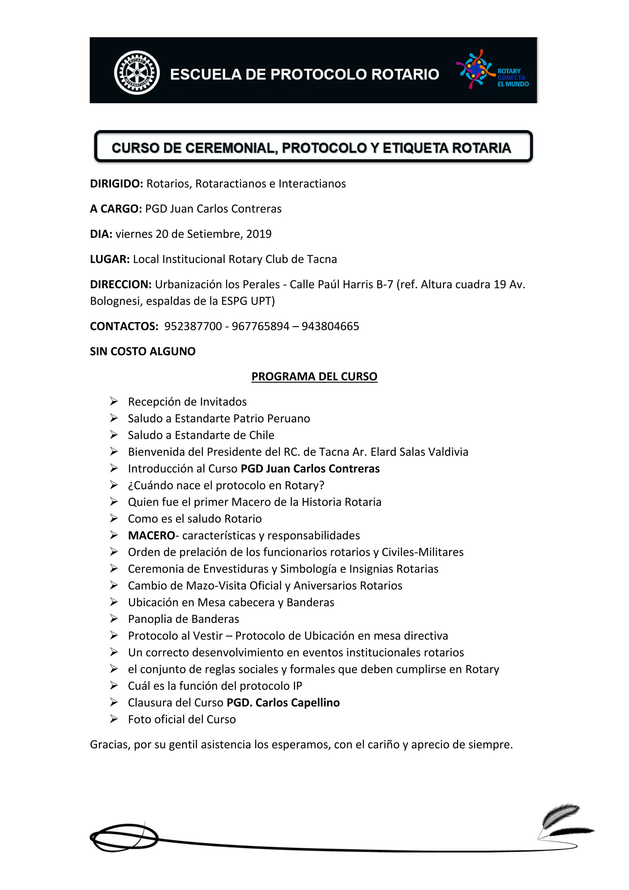 DIRIGIDO: Rotarios, Rotaractianos e Interactianos
A CARGO: PGD Juan Carlos Contreras
DIA: viernes 20 de Setiembre, 2019
LUGAR: Local Institucional Rotary Club de Tacna
DIRECCION: Urbanización los Perales - Calle Paúl Harris B-7 (ref. Altura cuadra 19 Av.
Bolognesi, espaldas de la ESPG UPT)
CONTACTOS: 952387700 - 967765894 – 943804665
SIN COSTO ALGUNO
PROGRAMA DEL CURSO
➢ Recepción de Invitados
➢ Saludo a Estandarte Patrio Peruano
➢ Saludo a Estandarte de Chile
➢ Bienvenida del Presidente del RC. de Tacna Ar. Elard Salas Valdivia
➢ Introducción al Curso PGD Juan Carlos Contreras
➢ ¿Cuándo nace el protocolo en Rotary?
➢ Quien fue el primer Macero de la Historia Rotaria
➢ Como es el saludo Rotario
➢ MACERO- características y responsabilidades
➢ Orden de prelación de los funcionarios rotarios y Civiles-Militares
➢ Ceremonia de Envestiduras y Simbología e Insignias Rotarias
➢ Cambio de Mazo-Visita Oficial y Aniversarios Rotarios
➢ Ubicación en Mesa cabecera y Banderas
➢ Panoplia de Banderas
➢ Protocolo al Vestir – Protocolo de Ubicación en mesa directiva
➢ Un correcto desenvolvimiento en eventos institucionales rotarios
➢ el conjunto de reglas sociales y formales que deben cumplirse en Rotary
➢ Cuál es la función del protocolo IP
➢ Clausura del Curso PGD. Carlos Capellino
➢ Foto oficial del Curso
Gracias, por su gentil asistencia los esperamos, con el cariño y aprecio de siempre.
