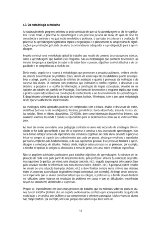 4.3. Da metodologia de trabalho

A elaboração deste programa orientou-se pela convicção de que só há aprendizagem se ela for significa-
tiva. Deste modo, o processo de aprendizagem é um processo pessoal do aluno, do qual ele deve ter
consciência e controlo e no qual estão envolvidos o professor, o currículo, o contexto e a avaliação. O
processo de aprendizagem significativa implica a negociação e o planeamento de um percurso de signifi-
cações que pressupõe, por parte do aluno, os ancoradouros adequados e a predisposição para a apren-
dizagem.

Importa construir uma metodologia global de trabalho que resulte do conjunto de pressupostos teóricos,
sobre a aprendizagem, que balizam este Programa. São as metodologias que permitem desenvolver, ao
mesmo tempo que a aquisição do saber e do saber-fazer e pensar, objectivos a nível atitudinal e de ca-
pacidade e as competências a nível do ser.

Deste modo, propõe-se o recurso a metodologias que promovam a pesquisa autónoma, embora orienta-
da, através da construção de portfolios. Estes, abrem um vasto leque de possibilidades quanto aos objec-
tivos a atingir, quanto à construção de critérios de avaliação e quanto à promoção da motivação e do
sucesso dos alunos. O confronto com problemas que estimulem o conflito cognitivo, a discussão e os
debates, a pesquisa e a recolha de informação, a construção de mapas conceptuais, deverão ser os
suportes do trabalho de portfolio em Psicologia. Esta forma de desenvolver o programa implica que teoria
e prática sejam indissociáveis na construção do conhecimento e no desenvolvimento das aprendizagens.
E daqui decorre a importância da duração dos tempos lectivos, 90 minutos, sem o que, uma metodologia
deste tipo seria dificilmente implementada.

As estratégias acima apontadas poderão ser completadas com a leitura, análise e discussão de textos,
científicos (teóricos ou de investigações), literários, jornalísticos, banda desenhada, letras de música, etc.
As notícias, filmes e vídeos, diapositivos, CD-ROMs, bem como informação disponível na Internet, são
auxiliares valiosos. Ou ainda o convite a especialistas para se deslocarem à escola ou as visitas a institui-
ções.

Ao nível do ensino secundário, uma pedagogia centrada no aluno não necessita de estratégias diferen-
ciadas se for dada oportunidade a que ele se expresse e construa o seu processo de aprendizagem. Não
será demais reforçar a ideia da importância das estruturas cognitivas de cada aluno, devendo o processo
iniciar-se sempre aí, a partir dos conhecimentos que cada um possui, ainda que empíricos e suportados
por teorias implícitas não fundamentadas, e da sua experiência pessoal. Este processo facilitará a apren-
dizagem e a mudança de atitudes. Poderá, ainda, implicar outras pessoas se se promover, por exemplo,
a recolha de opinião de amigos ou discussões à mesa de jantar, em casa, sobre temáticas específicas.

Não se propõem actividades particulares para trabalhar objectivos de aprendizagem. A estrutura de ex-
ploração de cada tema pode partir do lançamento deste, pelo professor, através da colocação de proble-
mas (questões de partida, um vídeo, uma situação concreta, etc.), seguida da pesquisa pelos alunos (que
pode envolver recolha de informação nas mais diversas fontes, debates, etc.). A pesquisa poderá resultar
no ensaio de uma situação (role-play, debate, etc.) e deve finalizar sempre numa síntese que abarque
todos os aspectos da resolução do problema (mapa conceptual, por exemplo). Ao longo deste percurso,
será importante que os alunos consciencializem que os colegas, o professor ou a família devem também
ser utilizados como recursos na resolução do problema em causa e que as dificuldades encontradas
devem ser claramente identificadas e expressas.

Propõe-se, especialmente em fases mais precoces do trabalho, que os materiais sobre os quais os alu-
nos devem trabalhar (tenham eles um suporte audiovisual ou escrito) sejam acompanhados de guiões de
exploração e de análise que facilitem a sua compreensão e orientem a pesquisa. Muitas vezes os alunos
não compreendem, por exemplo, um texto, porque não sabem o que fazer com ele.


                                                     13
 