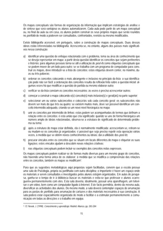 Os mapas conceptuais são formas de organização da informação que implicam estratégias de análise e
de síntese que será vantajoso os alunos automatizarem. Cada aula pode partir de um mapa conceptual
ou, no final da aula ou em casa, os alunos podem construir os seus próprios mapas que serão reunidos
no portfolio de modo a poderem ser consultados, confrontados, revistos ou mesmo modificados.

Existe bibliografia acessível, em português, sobre a construção de mapas conceptuais. Duas dessas
obras estão referenciadas na bibliografia. Acrescenta-se, no entanto, alguns dos passos mais significati-
vos nessa construção:

a) identificar uma questão de enfoque relacionada com o problema, tema ou área de conhecimento que
   se deseja representar em mapa; a partir desta questão identificar os conceitos que sejam pertinentes
   e listá-los; para algumas pessoas torna-se útil a utilização de post-its como etiquetas conceptuais que
   se podem mover de um lado para outro; se se trabalha com um programa de computador para cons-
   truir os mapas, deve introduzir-se a lista de conceitos; estas etiquetas devem conter, no máximo, du-
   as ou três palavras;
b) ordenar os conceitos colocando o mais abrangente e inclusivo no princípio da lista; a sua identifica-
   ção pode não ser fácil; a ordenação dos conceitos resulta da reflexão feita sobre a questão inicial; al-
   gumas vezes há que modificar a questão de partida ou mesmo elaborar outra;
c) verificar se da lista constam os conceitos necessários; às vezes é preciso acrescentar outros;
d) começar a construir o mapa colocando o(s) conceito(s) mais inclusivo(s) e geral(ais) na parte superior;
e) seleccionar um ou vários subconceitos e colocá-los sob cada conceito geral; os subconceitos não
   devem ser mais do que três ou quatro; se existem muitos mais, deve ser possível identificar um con-
   ceito intermédio adequado, criando-se um novo nível hierárquico no mapa;
f)      unir os conceitos por intermédio de linhas; estas podem ser acompanhadas de termos que definam a
        relação entre os conceitos; é esta união que cria significado; quando se une de forma hierárquica um
        número amplo de ideias relacionadas, observa-se a estrutura de significado de determinado proble-
        ma ou tema;
g) após a estrutura do mapa estar definida, ela é normalmente modificada: acrescentam-se, retiram-se
   ou mudam-se os conceitos já organizados; é possível que seja preciso repetir esta operação várias
   vezes, à medida que se obtêm novos conhecimentos ou ideias; daí a utilidade dos post-its;
h) procurar vínculos entre os conceitos que se situam em locais diferentes do mapa e etiquetar as suas
   ligações; estes vínculos ajudam a descobrir novas relações criativas;
i)      nas etiquetas conceptuais podem incluir-se exemplos dos conceitos nelas expressos.
Os mapas conceptuais podem realizar-se de formas muito diversas para um mesmo grupo de conceitos,
não havendo uma forma única de os elaborar; à medida que se modifica a compreensão das relações
entre os conceitos, também os mapas se modificam2.

Para que as sugestões metodológicas aqui propostas sejam facilitadas, convém que a escola possua
uma sala de Psicologia, própria ou partilhada com outra disciplina; o importante é haver um espaço onde
os materiais a serem consultados e investigados pelos alunos estejam organizados. Em aulas de pesqui-
sa, ganha-se o tempo de ir à biblioteca buscar os materiais e evita-se que professor e alunos «carre-
guem» permanentemente com eles. Esta sala deveria, idealmente, possuir uma aparelhagem, um televi-
sor e um vídeo, bem como um computador ligado à Internet. Este facto permitiria, dentro da mesma aula,
diversificar as actividades dos alunos. Do mesmo modo, a sala deverá contemplar espaços de arrumação
para as pastas de portfolio, para arrumação de cartazes e dos materiais necessários à sua construção. A
sala poderá estar espacialmente organizada de modo a facilitar e a estimular permanentemente a comu-
nicação em todas as direcções e o trabalho em equipa.

2.   Cf. Novak, J. (1998). Conocimiento y aprendizaje. Madrid: Alianza, pp. 283-284

                                                                 15
 