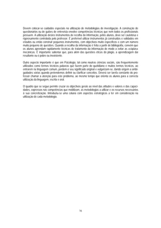 Devem colocar-se cuidados especiais na utilização de metodologias de investigação. A construção de
questionários ou de guiões de entrevista envolve competências técnicas que nem todos os profissionais
possuem. A utilização destes instrumentos de recolha da informação, pelos alunos, deve ser cautelosa e
rigorosamente controlada pelo professor. É preferível utilizar instrumentos já construídos e validados em
estudos ou então construir pequenos instrumentos, com objectivos muito específicos e com um número
muito pequeno de questões. Quando a recolha da informação é feita a partir de bibliografia, convém que
os alunos aprendam rapidamente técnicas de tratamento da informação de modo a evitar as «cópias»
mecânicas. É importante salientar que, para além das questões éticas do plágio, a aprendizagem daí
resultante ou é pobre ou inexistente.

Outro aspecto importante é que em Psicologia, tal como noutras ciências sociais, são frequentemente
utilizados como termos técnicos palavras que fazem parte do quotidiano e muitos termos técnicos, ao
entrarem na linguagem comum, perdem o seu significado original e vulgarizam-se, dando origem a ambi-
guidades várias quando pretendemos definir ou clarificar conceitos. Deverá ser tarefa constante do pro-
fessor chamar a atenção para este problema, ao mesmo tempo que orienta os alunos para a correcta
utilização da linguagem, escrita e oral.

O quadro que se segue permite cruzar os objectivos gerais ao nível das atitudes e valores e das capaci-
dades, expressos nas competências que mobilizam, as metodologias a utilizar e os recursos necessários
à sua concretização. Introduziu-se uma coluna com aspectos estratégicos a ter em consideração na
utilização de cada metodologia.




                                                   16
 