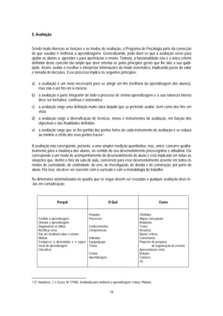 5. Avaliação


Sendo muito diversas as funções e os modos de avaliação, o Programa de Psicologia parte da convicção
de que «avaliar é melhorar a aprendizagem». Generalizando, pode dizer-se que a avaliação serve para
ajudar os alunos a aprender e para aperfeiçoar o ensino. Todavia, a funcionalidade não é o único critério
definidor deste conceito tão amplo que deve orientar-se pelos princípios gerais que lhe dão a sua quidi-
dade. Assim, avaliar é recolher e interpretar informações de modo sistemático, implicando juízos de valor
e tomada de decisões. Esse processo implica os seguintes princípios:

a) a avaliação é um meio necessário para se atingir um fim (melhoria da aprendizagem dos alunos),
   mas não é um fim em si mesma;
b) a avaliação é parte integrante de todo o processo de ensino-aprendizagem e a sua natureza interna
   deve ser formativa, contínua e sistemática;
c) a avaliação exige uma definição muito clara daquilo que se pretende avaliar, bem como dos fins em
   vista;
d) a avaliação exige a diversificação de técnicas, meios e instrumentos de avaliação, em função dos
   objectivos e das finalidades definidas;
e) a avaliação exige que se tire partido dos pontos fortes de cada instrumento de avaliação e se reduza
   ao mínimo o efeito dos seus pontos fracos3.

A avaliação não corresponde, portanto, a uma simples medição quantitativa, mas, antes, concorre qualita-
tivamente para a mudança dos alunos, no sentido do seu desenvolvimento psicocognitvo e atitudinal. Ela
corresponde a um modo de acompanhamento do desenvolvimento do aluno e está implicada em todas as
situações que, dentro e fora da sala de aula, concorrem para esse desenvolvimento assente em todos os
modos de curiosidade, de criatividade, de erro, de investigação, de dúvida e de construção, por parte do
aluno. Por isso, ela deve ser coerente com o currículo e com a metodologia de trabalho.

As dimensões sistematizadas no quadro que se segue devem ser cruzadas e qualquer avaliação deve tê-
-las em consideração:



                      Porquê                                    O Quê                                  Como


                                                Produtos                                Portfolios
       Facilitar a aprendizagem                 Processos                               Mapas conceptuais
       Orientar a aprendizagem                                                          Relatórios
       Diagnosticar as falhas                   Conhecimentos                           Testes
       Rectificar erros                         Competências                            Resumos
       Dar um feedback sobre o ensino                                                   Diários críticos
       Motivar                                  Indivíduo                               Comentários
       Enriquecer a diversidade e a experi-     Equipa/grupo                            Projectos de pesquisa
       ência de aprendizagem                    Turma                                              de organização de eventos
       Classificar                                                                      Apresentações orais
                                                Ensino                                  Debates
                                                Aprendizagem                            Cartazes
                                                                                        etc.




3   Cf. Valadares, J. e Graça, M. (1998). Avaliando para melhorar a aprendizagem. Lisboa: Plátano.

                                                                19
 