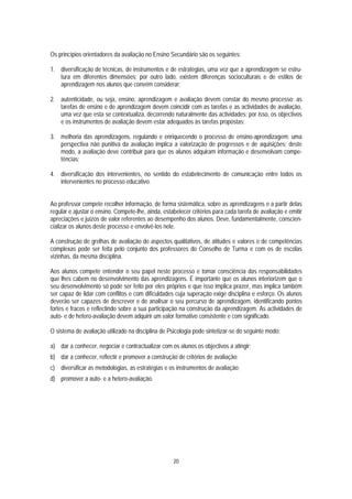 Os princípios orientadores da avaliação no Ensino Secundário são os seguintes:

1. diversificação de técnicas, de instrumentos e de estratégias, uma vez que a aprendizagem se estru-
   tura em diferentes dimensões; por outro lado, existem diferenças socioculturais e de estilos de
   aprendizagem nos alunos que convém considerar;

2. autenticidade, ou seja, ensino, aprendizagem e avaliação devem constar do mesmo processo; as
   tarefas de ensino e de aprendizagem devem coincidir com as tarefas e as actividades de avaliação,
   uma vez que esta se contextualiza, decorrendo naturalmente das actividades; por isso, os objectivos
   e os instrumentos de avaliação devem estar adequados às tarefas propostas;

3. melhoria das aprendizagens, regulando e enriquecendo o processo de ensino-aprendizagem; uma
   perspectiva não punitiva da avaliação implica a valorização de progressos e de aquisições; deste
   modo, a avaliação deve contribuir para que os alunos adquiram informação e desenvolvam compe-
   tências;

4. diversificação dos intervenientes, no sentido do estabelecimento de comunicação entre todos os
   intervenientes no processo educativo.


Ao professor compete recolher informação, de forma sistemática, sobre as aprendizagens e a partir delas
regular e ajustar o ensino. Compete-lhe, ainda, estabelecer critérios para cada tarefa de avaliação e emitir
apreciações e juízos de valor referentes ao desempenho dos alunos. Deve, fundamentalmente, conscien-
cializar os alunos deste processo e envolvê-los nele.

A construção de grelhas de avaliação de aspectos qualitativos, de atitudes e valores e de competências
complexas pode ser feita pelo conjunto dos professores do Conselho de Turma e com os de escolas
vizinhas, da mesma disciplina.

Aos alunos compete entender o seu papel neste processo e tomar consciência das responsabilidades
que lhes cabem no desenvolvimento das aprendizagens. É importante que os alunos interiorizem que o
seu desenvolvimento só pode ser feito por eles próprios e que isso implica prazer, mas implica também
ser capaz de lidar com conflitos e com dificuldades cuja superação exige disciplina e esforço. Os alunos
deverão ser capazes de descrever e de analisar o seu percurso de aprendizagem, identificando pontos
fortes e fracos e reflectindo sobre a sua participação na construção da aprendizagem. As actividades de
auto- e de hetero-avaliação devem adquirir um valor formativo consistente e com significado.

O sistema de avaliação utilizado na disciplina de Psicologia pode sintetizar-se do seguinte modo:

a) dar a conhecer, negociar e contractualizar com os alunos os objectivos a atingir;
b) dar a conhecer, reflectir e promover a construção de critérios de avaliação;
c) diversificar as metodologias, as estratégias e os instrumentos de avaliação;
d) promover a auto- e a hetero-avaliação.




                                                    20
 