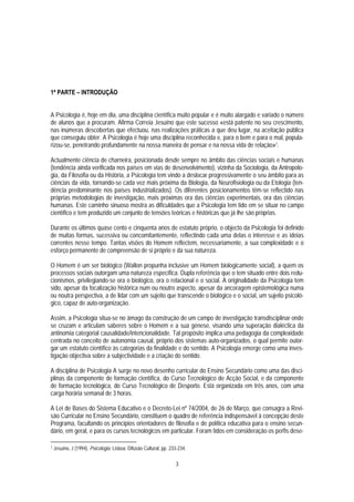 1ª PARTE – INTRODUÇÃO


A Psicologia é, hoje em dia, uma disciplina científica muito popular e é muito alargado e variado o número
de alunos que a procuram. Afirma Correia Jesuíno que este sucesso «está patente no seu crescimento,
nas inúmeras descobertas que efectuou, nas realizações práticas a que deu lugar, na aceitação pública
que conseguiu obter. A Psicologia é hoje uma disciplina reconhecida e, para o bem e para o mal, popula-
rizou-se, penetrando profundamente na nossa maneira de pensar e na nossa vida de relação»1.

Actualmente ciência de charneira, posicionada desde sempre no âmbito das ciências sociais e humanas
(tendência ainda verificada nos países em vias de desenvolvimento), vizinha da Sociologia, da Antropolo-
gia, da Filosofia ou da História, a Psicologia tem vindo a deslocar progressivamente o seu âmbito para as
ciências da vida, tornando-se cada vez mais próxima da Biologia, da Neurofisiologia ou da Etologia (ten-
dência predominante nos países industrializados). Os diferentes posicionamentos têm-se reflectido nas
próprias metodologias de investigação, mais próximas ora das ciências experimentais, ora das ciências
humanas. Este caminho sinuoso mostra as dificuldades que a Psicologia tem tido em se situar no campo
científico e tem produzido um conjunto de tensões teóricas e históricas que já lhe são próprias.

Durante os últimos quase cento e cinquenta anos de estatuto próprio, o objecto da Psicologia foi definido
de muitas formas, sucessiva ou concomitantemente, reflectindo cada uma delas o interesse e as ideias
correntes nesse tempo. Tantas visões do Homem reflectem, necessariamente, a sua complexidade e o
esforço permanente de compreensão de si próprio e da sua natureza.

O Homem é um ser biológico (Wallon propunha inclusive um Homem biologicamente social), a quem os
processos sociais outorgam uma natureza específica. Dupla referência que o tem situado entre dois redu-
cionismos, privilegiando-se ora o biológico, ora o relacional e o social. A originalidade da Psicologia tem
sido, apesar da focalização histórica num ou noutro aspecto, apesar da ancoragem epistemológica numa
ou noutra perspectiva, a de lidar com um sujeito que transcende o biológico e o social, um sujeito psicoló-
gico, capaz de auto-organização.

Assim, a Psicologia situa-se no âmago da construção de um campo de investigação transdisciplinar onde
se cruzam e articulam saberes sobre o Homem e a sua génese, visando uma superação dialéctica da
antinomia categorial causalidade/intencionalidade. Tal propósito implica uma pedagogia da complexidade
centrada no conceito de autonomia causal, próprio dos sistemas auto-organizados, o qual permite outor-
gar um estatuto científico às categorias da finalidade e do sentido. A Psicologia emerge como uma inves-
tigação objectiva sobre a subjectividade e a criação do sentido.

A disciplina de Psicologia A surge no novo desenho curricular do Ensino Secundário como uma das disci-
plinas da componente de formação científica, do Curso Tecnológico de Acção Social, e da componente
de formação tecnológica, do Curso Tecnológico de Desporto. Está organizada em três anos, com uma
carga horária semanal de 3 horas.

A Lei de Bases do Sistema Educativo e o Decreto-Lei nº 74/2004, de 26 de Março, que consagra a Revi-
são Curricular no Ensino Secundário, constituem o quadro de referência indispensável à concepção deste
Programa, facultando os princípios orientadores de filosofia e de política educativa para o ensino secun-
dário, em geral, e para os cursos tecnológicos em particular. Foram tidos em consideração os perfis dese-

1   Jesuíno, J (1994). Psicologia. Lisboa: Difusão Cultural, pp. 233-234.

                                                                   3
 