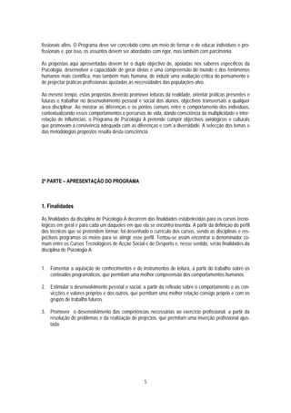 fissionais afins. O Programa deve ser concebido como um meio de formar e de educar indivíduos e pro-
fissionais e, por isso, os assuntos devem ser abordados com rigor, mas também com parcimónia.

As propostas aqui apresentadas devem ter o duplo objectivo de, apoiadas nos saberes específicos da
Psicologia, desenvolver a capacidade de gerar ideias e uma compreensão do mundo e dos fenómenos
humanos mais científica, mas também mais humana, de induzir uma avaliação crítica do pensamento e
de projectar práticas profissionais ajustadas às necessidades das populações-alvo.

Ao mesmo tempo, estas propostas deverão promover leituras da realidade, orientar práticas presentes e
futuras e trabalhar no desenvolvimento pessoal e social dos alunos, objectivos transversais a qualquer
área disciplinar. Ao mostrar as diferenças e os pontos comuns entre o comportamento dos indivíduos,
contextualizando esses comportamentos e percursos de vida, dando consciência da multiplicidade e inter-
relação de influências, o Programa de Psicologia A pretende cumprir objectivos axiológicos e culturais
que promovam a convivência adequada com as diferenças e com a diversidade. A selecção dos temas e
das metodologias propostos resulta desta consciência.




2ª PARTE – APRESENTAÇÃO DO PROGRAMA



1. Finalidades

As finalidades da disciplina de Psicologia A decorrem das finalidades estabelecidas para os cursos tecno-
lógicos em geral e para cada um daqueles em que ela se encontra inserida. A partir da definição do perfil
dos técnicos que se pretendem formar, foi desenhado o currículo dos cursos, sendo as disciplinas e res-
pectivos programas os meios para se atingir esse perfil. Tentou-se assim encontrar o denominador co-
mum entre os Cursos Tecnológicos de Acção Social e de Desporto e, nesse sentido, serão finalidades da
disciplina de Psicologia A:


1. Fomentar a aquisição de conhecimentos e de instrumentos de leitura, a partir do trabalho sobre os
   conteúdos programáticos, que permitam uma melhor compreensão dos comportamentos humanos.

2. Estimular o desenvolvimento pessoal e social, a partir da reflexão sobre o comportamento e as con-
   vicções e valores próprios e dos outros, que permitam uma melhor relação consigo próprio e com os
   grupos de trabalho futuros.

3. Promover o desenvolvimento das competências necessárias ao exercício profissional, a partir da
   resolução de problemas e da realização de projectos, que permitam uma inserção profissional ajus-
   tada.




                                                   5
 