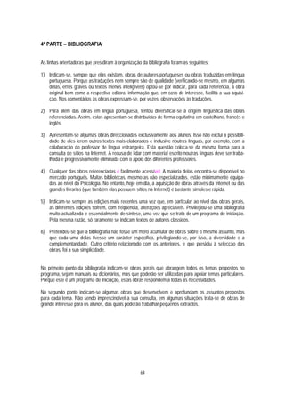 4ª PARTE – BIBLIOGRAFIA


As linhas orientadoras que presidiram à organização da bibliografia foram as seguintes:

1) Indicam-se, sempre que elas existam, obras de autores portugueses ou obras traduzidas em língua
   portuguesa. Porque as traduções nem sempre são de qualidade (verificando-se mesmo, em algumas
   delas, erros graves ou textos menos inteligíveis) optou-se por indicar, para cada referência, a obra
   original bem como a respectiva editora, informação que, em caso de interesse, facilita a sua aquisi-
   ção. Nos comentários às obras expressam-se, por vezes, observações às traduções.

2) Para além das obras em língua portuguesa, tentou diversificar-se a origem linguística das obras
   referenciadas. Assim, estas apresentam-se distribuídas de forma equitativa em castelhano, francês e
   inglês.

3) Apresentam-se algumas obras direccionadas exclusivamente aos alunos. Isso não exclui a possibili-
   dade de eles lerem outros textos mais elaborados e inclusive noutras línguas, por exemplo, com a
   colaboração do professor de língua estrangeira. Esta questão coloca-se da mesma forma para a
   consulta de sítios na Internet. A recusa de lidar com material escrito noutras línguas deve ser traba-
   lhada e progressivamente eliminada com o apoio dos diferentes professores.

4) Qualquer das obras referenciadas é facilmente acessível. A maioria delas encontra-se disponível no
   mercado português. Muitas bibliotecas, mesmo as não especializadas, estão minimamente equipa-
   das ao nível da Psicologia. No entanto, hoje em dia, a aquisição de obras através da Internet ou das
   grandes livrarias (que também elas possuem sítios na Internet) é bastante simples e rápida.

5) Indicam-se sempre as edições mais recentes uma vez que, em particular ao nível das obras gerais,
   as diferentes edições sofrem, com frequência, alterações apreciáveis. Privilegiou-se uma bibliografia
   muito actualizada e essencialmente de síntese, uma vez que se trata de um programa de iniciação.
   Pela mesma razão, só raramente se indicam textos de autores clássicos.

6) Pretendeu-se que a bibliografia não fosse um mero acumular de obras sobre o mesmo assunto, mas
   que cada uma delas tivesse um carácter específico, privilegiando-se, por isso, a diversidade e a
   complementaridade. Outro critério relacionado com os anteriores, e que presidiu à selecção das
   obras, foi a sua simplicidade.


No primeiro ponto da bibliografia indicam-se obras gerais que abrangem todos os temas propostos no
programa, sejam manuais ou dicionários, mas que poderão ser utilizadas para apoiar temas particulares.
Porque este é um programa de iniciação, estas obras respondem a todas as necessidades.

No segundo ponto indicam-se algumas obras que desenvolvem e aprofundam os assuntos propostos
para cada tema. Não sendo imprescindível a sua consulta, em algumas situações trata-se de obras de
grande interesse para os alunos, das quais poderão trabalhar pequenos extractos.




                                                   64
 