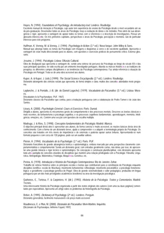 Hayes, N. (1994). Foundations of Psychology. An introductory text. Londres: Routledge.
Excelente manual de iniciação à Psicologia, cujo autor tem experiência de ensino da Psicologia desde o nível secundário até ao
da pós-graduação. Desenvolve todas as áreas da Psicologia, traça a evolução de ideias e de métodos. Para além da sua abran-
gência e rigor, apresenta a vantagem de apoiar todos os temas com a referência e a descrição de investigações. Possui um
glossário interessante. Os três primeiros capítulos, perspectivas e áreas da Psicologia, percepção e memória, são de particular
interesse para este programa.

Huffman, K. Vernoy, M. & Vernoy, J. (1994). Psychology in Action. (3.ª ed.). Nova Iorque: John Wiley & Sons.
Manual que abrange todos os temas da Psicologia com imagens e diagramas a cores e de excelente qualidade. Apresenta a
vantagem de estar muito direccionado para os alunos, com questões e exercícios práticos de pensamento crítico. Extenso glos-
sário.

Jesuíno, J. (1994). Psicologia. Lisboa: Difusão Cultural.
Obra de divulgação que apresenta a vantagem de, sendo uma síntese do percurso da Psicologia ao longo do século XX e das
suas principais questões, ter sido escrita por um eminente investigador português. Aborda os marcos históricos e as tradições de
pesquisa, os diferentes campos disciplinares e as tendências da Psicologia contemporânea. Faz ainda referência à situação da
Psicologia em Portugal. Trata-se de uma obra acessível aos alunos.

Kuper, A. & Kuper, J. (eds.) (1999). The Social Science Encyclopedia. (2.ª ed.). Londres: Routledge.
Dicionário abrangente das ciências sociais que apresenta, de forma simples e clara, muitos dos conceitos abordados neste progra-
ma.

Laplanche, J. & Pontalis, J.-B. (dir. de Daniel Lagache). (1979). Vocabulário da Psicanálise. (5.ª ed.). Lisboa: Mora-
es.
[Vocabulaire le la Psychanalyse. PUF. 1967].
Dicionário clássico da Psicanálise que contou, para a tradução portuguesa com a colaboração de Pedro Tamen e de João dos
Santos.

Lieury, A. (2000). Psychologie Général. Cours et Exercices. Paris: Dunod.
Dirigido a alunos, apresenta os mecanismos gerais do comportamento e dos processos mentais. Descreve as teorias clássicas e
mais recentes, do behaviorismo à psicologia cognitiva, e os processos cognitivos fundamentais: aprendizagem, memória, inteli-
gência, emoções, etc. Contém uma secção com questões de escolha múltipla.

Madruga, J. & Ríos, S. (1998). Conceptos fundamentales de Psicología. Madrid: Alianza.
O objectivo principal desta obra é apresentar aos alunos, de forma concisa e muito acessível, as noções básicas desta área do
conhecimento. Com a forma de um dicionário breve, ajuda a compreender e a adquirir a terminologia própria da Psicologia. Os
conceitos são tratados em três níveis de importância e de extensão e poderão apoiar outras leituras. Apresentando-se num
formato pequeno e com cerca de 130 páginas, pode ser um auxiliar valioso.

Piéron, H. (1994). Vocabulaire de la Psychologie. (2.ª ed.). Paris: PUF.
Dicionário francófono de grande abrangência teórica e epistemológica, embora marcado por uma perspectiva claramente com-
portamentalista e comportamental. Sendo um dicionário geral, com entradas geralmente curtas, não deixa, por isso, de apresen-
tar uma grande minúcia e rigor técnico e epistemológico. De concepção e construção pluridisciplinar, este dicionário apresenta
toda uma panóplia de conceitos oriundos de disciplinas que mantêm uma relação privilegiada com a Psicologia: Filosofia, Lingu-
ística, Antropologia, Matemática, Fisiologia, Bioquímica, Genética, etc.

Penna, A. (1978). Introdução à História da Psicologia Contemporânea. Rio de Janeiro: Zahar.
Trabalho de síntese histórica sobre as principais escolas e teorias que contribuíram para a constituição da Psicologia enquanto
disciplina científica: escola de Wurzburg; movimento behaviorista; reflexologia; movimento psicanalítico; a psicologia fenomeno-
lógica; o gestaltismo; a psicologia genética de Piaget. Obra de grande sistematicidade e valor pedagógico, produzida em língua
portuguesa por um dos mais prestigiados académicos brasileiros na área da investigação psicológica.

Quiñones, E., Tortosa, F. & Carpintero, H. (dir.). (1993). Historia de la Psicología. Textos y Comentarios. Madrid:
Tecnos.
Uma interessante história da Psicologia organizada a partir dos textos originais dos autores (com uma ou duas páginas) comen-
tados por especialistas. Apresenta um artigo sobre os problemas da historiografia da Psicologia.

Reber, A. (1995). Dictionary of Psychology. (2ª ed.). Londres: Penguin.
Dicionário generalista, facilmente manuseável e de preço muito acessível.

Roudinesco, E. e Plon, M. (2000). Dicionário de Psicanálise. Mem-Martins: Inquérito.
[Diccionaire de Psychanalyse, Arthéme Fayard, 1997].


                                                              66
 