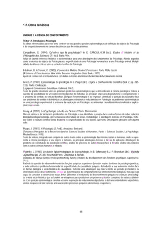 1.2. Obras temáticas


UNIDADE 1. A CIÊNCIA DO COMPORTAMENTO

TEMA 1.1. Introdução à Psicologia
As obras referenciadas para este tema centram-se nas grandes questões epistemológicas de definição do objecto da Psicologia
e do seu posicionamento no campo das ciências que lhe estão próximas.

Canguilhem, G. (1994). Qu'est-ce que la psychologie? In G. CANGUILHEM (ed.), Études d' Histoire et de
Philosophie des Sciences. (7.ª ed.). Paris: Vrin.
Artigo de grande interesse histórico e epistemológico para uma abordagem dos fundamentos da Psicologia. Aborda aspectos
como a natureza do objecto da Psicologia ou a especificidade de uma Psicologia humana face a uma Psicologia animal. Multipli-
cidade de olhares críticos sobre o estatuto científico da Psicologia.

Edelman, G. & Tononi, G. (2000). Comment la Matière Devient Conscience. Paris: Odile Jacob.
[A Universe of Consciousness. How Matter Becomes Imagination. Basic Books. 2000].
Ajuste de contas com o behaviorismo e com todas as teorias atomistas/reducionistas do funcionamento mental.

Gréco, P. (1981). Epistemologia da psicologia. In J. Piaget (dir.), Lógica e Conhecimento Científico (Vol. 2, pp. 285-
333). Porto: Civilização.
[Logique et Connaissance Scientifique. Gallimard. 1967].
Texto de grande relevância sobre os principais problemas epistemológicos que se têm colocado à ciência psicológica. Coloca a
questão da possibilidade de um conhecimento objectivo do indivíduo: as principais objecções do positivismo; o comportamento e
o problema do sentido, as críticas filosóficas (Bergson; fenomenologia) e as respostas científicas; a posição da psicanálise face
aos problemas do sentido e do indivíduo; as abordagens estruturais e reducionistas em Psicologia; os problemas epistemológicos
de uma psicologia experimental; o problema da explicação em Psicologia: as antinomias causalidade/intencionalidade e explica-
ção/compreensão.

Lieury, A. (1997). La Psychologie est-elle une Science? Paris: Flammarion.
Obra de síntese e de iniciação à problemática da Psicologia, a sua identidade e posição face a outras formas do saber: relações
biologia/psicologia/sociologia. Apresentação da diversidade de áreas, metodologias e abordagens teóricas em Psicologia. Refle-
xão sobre o estatuto científico desta disciplina e a especificidade do seu objecto. Apresenta um pequeno glossário com alguma
valia.

Piaget, J. (1981). A Psicologia. (5.ª ed.). Amadora: Bertrand.
[Tendances Principales de la Recherche dans les Sciences Sociales et Humaines. Partie 1: Sciences Sociales. La Psychologie.
Mouton/Unesco. 1970].
Texto de síntese, integrado num conjunto de outros textos sobre a epistemologia das ciências sociais e humanas, onde se apre-
senta a ciência psicológica, o seu objecto e métodos, as principais abordagens teóricas e formas de aplicação. Abordagem do
problema da constituição da psicologia científica, análise do processo de autonomização face à filosofia; análise das relações
com as outras ciências humanas e naturais.

Vigotsky, L. (1985). Les bases épistémologiques de la psychologie. In B. Schneuwly & J.-P. Bronckart (dir.), Vigotsky
aujourd'hui (pp. 25-38). Neuchâtel/Paris: Delachaux & Niestlé.
[extractos de Istorya razvitya vysshy psykhichesky funktsy (Histoire du développement des fonctions psychiques supérieures).
1931].
Partindo da questão do «desenvolvimento das funções psíquicas superiores» (uma das noções basilares da psicologia genética),
o autor enfrenta o problema fundamental da especificidade da causalidade psíquica, defendendo a sua autonomia relativa face
às formas biológica e socio-histórica de causalidade. Defende uma abordagem que não se limite ao período pré-histórico ou
embrionário desse desenvolvimento, em que as determinações do comportamento são eminentemente biológicas, mas que seja
capaz de conceber a existência de «duas linhas [diferentes e irredutíveis] de desenvolvimento psíquico na criança», uma biológi-
ca e outra socio-histórica, que se fundem na ontogénese para produzirem um processo unitário e complexo, de natureza dialécti-
ca. Esta posição epistemológica constitui-se como superação do reducionismo objectivista e do transcendentalismo subjectivista,
ambos incapazes de dar conta da articulação entre processos psíquicos elementares e superiores.




                                                               68
 