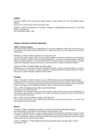 DAMÁSIO
Damásio, A. (2000). O Erro de Descartes. Emoção, Razão e Cérebro Humano. (21.ª ed.). Mem Martins: Europa-
América.
[Descartes' Error. Emotion, Reason and the Human Brain. 1994].
Damásio, A. (2001). O Sentimento de Si. O Corpo, a Emoção e a Neurobiologia da Consciência. (12.ª ed.). Mem
Martins: Europa-América.
[The Feeling of What Happens. 1999].




UNIDADE 2. PROCESSOS COGNITIVOS E EMOCIONAIS

TEMA 2.1. Processos cognitivos
Para além dos materiais referenciados na bibliografia geral, as duas obras seguidamente apresentadas são suficientes para o
desenvolvimento dos conteúdos propostos. Referenciam-se no entanto, para cada um dos temas, algumas obras de interesse
mais específico.

Weil-Barais, A. (1999). L’Homme Cognitif. (5.ª ed. revista). Paris: PUF.
Uma obra muito completa e rigorosa sobre os processos cognitivos. Dirigida a estudantes de Psicologia de um nível de iniciação,
para além de abordar as grandes questões da Psicologia contemporânea — percepção, memória, aprendizagem, resolução de
problemas, avaliação e julgamento — apresenta muitas referências a estudos que mostram as implicações práticas e sociais dos
conhecimentos. Bibliografia comentada e uma série de exercícios interessantes no capítulo da resolução de problemas.

Sternberg, R. (2000). Psicologia Cognitiva. São Paulo: ArtMed.
Abordagem clara e, ao mesmo tempo, profunda do desenvolvimento cognitivo. Trata dos aspectos relacionados com a represen-
tação do conhecimento, a percepção e a memória, a linguagem, a resolução de problemas, a tomada de decisão e o raciocínio.
Interessantes os capítulos dedicados à inteligência humana e artificial.


Percepção
Munar, E., Rosselló, J. & Sánchez-Cabaco, A. (coord.). (1999). Atención y percepción. Madrid: Alianza Editorial.
A segunda parte desta obra, dedicada à percepção, é exaustiva relativamente aos processos perceptivos. Parte da explicação do
estímulo sensorial para a análise da dimensão cognitiva da percepção. Mostra uma série de diagramas muito bem organizados.
No final de cada capítulo, apresenta bibliografia comentada e ainda um conjunto de questões de orientação.
Ninio, J. (1994). A Impregnação dos sentidos. Lisboa: Instituto Piaget.
[L’Empreinte des Sens. Odile Jacob. 1991].
A escrita fluente e bem humorada de Ninio é um excelente exemplo de escrita científica acessível aos menos especializados. Por
isso, pequenos extractos poderão ser trabalhados com os alunos, especialmente a primeira parte «Olhares». Aborda todos os
aspectos fundamentais da percepção.
Ninio, J. (1996). Perception, Mémoire, Langage. Paris: Odile Jacob.
Com o estilo característico deste autor, esta obra apresenta informação sobre os processos perceptivos e de memória, muito
bem estruturada e de fácil compreensão.


Memória
Draaisma, D. (1998). Las Metáforas de la memoria. Una historia de la mente. Madrid: Alianza Editorial.
[De metaforenmachine. Een geschiedenis van het geheugen. Historisch Vitgeverij. 1995].
Uma excelente e brilhante obra sobre a memória, escrita por um professor de Psicologia da Universidade de Groning, na Holan-
da. Aborda a questão de o homem se defender da transitoriedade da memória desenvolvendo memórias artificiais, sendo a
escrita a mais antiga delas. Enfatiza a perspectiva da memória como criadora de factos e de significados. A leitura de pequenos
extractos poderá ser muito interessante para os alunos.
Fentren, J. & Wickham, C. (1994). Memória Social. Novas perspectivas sobre o passado. Lisboa: Teorema.
[Social Memory. 1992].


                                                              71
 