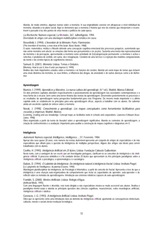 Aborda, de modo sintético, algumas teorias sobre a memória. A sua originalidade consiste em ultrapassar o nível individual da
memória, situando-a no plano social. Aqui se demonstra que a memória é história que vive de estórias que interpretam e recons-
troem o passado à luz dos pontos de vista morais e políticos de cada época.
La Recherche. Número especial, La Mémoire, 267, Julho/Agosto, 1994.
Diversidade de artigos com uma abordagem multidisciplinar à temática em causa.
Rosenfield, I. (1994). L'Invention de la Mémoire. Paris: Flammarion.
[The invention of memory, a new view of the brain. Basic Books. 1988].
O autor, matemático, médico e filósofo defende uma concepção cognitivo-emocional dos processos psíquicos, sustentando que
não existe memória sem afecto: as emoções dão forma aos pensamentos e às acções. Sustenta uma teoria não representacional
da memória e da percepção, apresentando a memória como actividade de [re]categorização permanente; a memória é activa e
selectiva, é produtora de sentido, em suma, ela é imaginação. Corolário de uma tal tese é a rejeição dos modelos computacionais
da mente e do cérebro típicos do cognitivismo clássico.
Samuel, D. (2001). Memória. Lisboa: Temas e Debates.
[Memory. How to use it, lose it and can improve it, 1999].
Análise dos mais importantes estudos sobre a memória e as funções do cérebro. Aborda um vasto leque de temas que incluem
uma visão dinâmica da memória, os seus limites, a influência das drogas, da ansiedade e de outras doenças como a de Alzhei-
mer.


Aprendizagem
Municio, I. (1999). Aprendices y Maestros. La nueva cultura del aprendizaje. (4.ª ed.). Madrid: Alianza Editorial.
Os dois primeiros capítulos abordam respectivamente o posicionamento da aprendizagem nas sociedades contemporâneas e a
nova forma de a encarar, bem como uma breve história das teorias da aprendizagem. Desenvolve posteriormente os processos e
os resultados da aprendizagem numa perspectiva fundamental para este Programa. Do mesmo modo importante é o último
capítulo onde se estabelecem os princípios para uma aprendizagem eficaz, aspecto a trabalhar com os alunos. De salientar
ainda um excelente capítulo de síntese sobre a memória.
Novak, J. (1998). Conocimiento y aprendizaje. Los mapas conceptuales como herramientas facilitadoras para
escuelas y empresas. Madrid: Alianza.
[Learning, creating and use knowledge. Concept maps as facilitative tools in schools and corporations. Lawrence Erlbaum Asso-
ciates. 1998].
Obra organizada a partir da teoria de Ausubel sobre a aprendizagem significativa. Aborda os contextos de aprendizagem, a
criação de conhecimentos e a avaliação. Importante para auxiliar a construção de mapas cognitivos e diagramas em V.


Inteligência
Autrement. Número especial, Intelligence, intelligence..., 57, Fevereiro, 1984.
Apesar dos seus quase 20 anos, este número da revista Autrement apresenta um conjunto de artigos de especialistas e de não
especialistas que olham para a questão da inteligência de múltiplas perspectivas. Alguns dos artigos são ideais para serem
trabalhados com os alunos.
Coelho, H. (1995). Inteligência Artificial em 25 lições. Lisboa: Fundação Calouste Gulbenkian.
Neste texto, com a vantagem de ser escrito por um investigador português, clarificam-se os conceitos de inteligência e de inteli-
gência artificial. O processo simbólico é o fio condutor destas 25 lições que apresentam os três principais paradigmas sobre a
Inteligência artificial: o psicológico, o epistemológico e o sociológico.
Dubois, D. (1994). O Labirinto da Inteligência. Da inteligência natural à inteligência fractal. Lisboa: Instituto Piaget.
[Le Labyrinthe de l’intelligence. Academia Erasme. 1990].
Abordagem pluridisciplinar da inteligência, da Psicologia à Informática, a partir do conceito de fractal. Apresenta a tese de que a
inteligência é uma «função auto-organizadora do comportamento que inclui as capacidades de aprender, auto-aprender e de
reflectir sobre os métodos de aprendizagem». Introdução aos sistemas robóticos capazes de auto-aprendizagem.
Franklin, S. (2000). Mentes Artificiais. Lisboa: Relógio d’Água.
[Artificial Minds. 1995].
Com uma linguagem fluente e divertida, este texto dirigido a não especialistas mostra-se muito acessível aos alunos. Analisa o
paradigma mente-corpo e aborda as principais questões das ciências cognitivas, neurociências, redes neurológicas artificiais,
inteligência artificial e robótica.
Gasnacia, J.-G. (1993). A Inteligência Artificial. Lisboa: Instituto Piaget.
Obra que se apresenta como uma introdução clara ao domínio da inteligência artificial, apontando as consequências intelectuais,
culturais, morais e sociais desta revolução tecnológica.



                                                                72
 