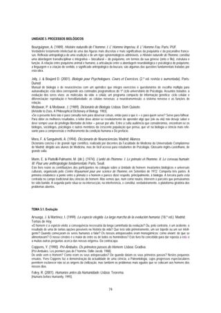 UNIDADE 3. PROCESSOS BIOLÓGICOS

Bourguignon, A. (1989). Histoire naturelle de l' homme. I. L' Homme Imprévu. II. L' Homme Fou. Paris: PUF.
Verdadeiro testamento intelectual de uma das figuras mais discretas e mais significativas da psiquiatria e da psicanálise france-
sas. Reflexão antropológica de uma erudição e de um rigor epistemológicos admiráveis, a Histoire naturelle de l'homme, constitui
uma abordagem transdisciplinar e integrativa − biocultural − do psiquismo, em termos da sua génese (onto e filo), estrutura e
função. A relação entre psiquismo animal e humano, a articulação entre a abordagem neurobiológica e psicológica do psiquismo,
a linguagem e a criação do sentido, o significado antropológico da loucura, são algumas das questões fundamentais tratadas por
esta obra.

Joly, J. & Boujard D. (2001). Biologie pour Psychologues. Cours et Exercices. (2.ª ed. revista e aumentada). Paris:
Dunod.
Manual de biologia e de neurociências com um apêndice que integra exercícios e questionários de escolha múltipla para
autoavaliação; esta obra corresponde aos conteúdos programáticos do 1º ciclo universitário de Psicologia. Assuntos tratados: a
evolução dos seres vivos; as moléculas da vida; a célula; um programa compacto de informação genética; ciclo celular e
diferenciação; reprodução e hereditariedade; as células nervosas; a neurotransmissão; o sistema nervoso e as funções de
relação.
Medawar, P. & Medawar, J. (1989). Dicionário de Biologia. Lisboa: Dom Quixote.
[Aristotle to Zoos. A Philosophical Dictionary of Biology. 1983].
«Se o presente livro não é para consulta nem para observar coisas, então para o que é − e para quem serve? Serve para folhear.
Para obter os melhores resultados, o leitor deve abster-se resolutamente de aprender algo que (ele ou ela) não deseje saber e
deve sempre usar do privilégio libertador do leitor − passar por alto. Entre a culta audiência que considerámos, encontram-se os
biólogos, sociólogos, psicólogos e outros membros da crescente população que pensa, que vê na biologia a ciência mais rele-
vante para a compreensão e melhoramento da condição humana.» Do prefácio.

Mora, F. & Sanguinetti, A. (1994). Diccionario de Neurociencias. Madrid: Alianza.
Dicionário conciso e de grande rigor científico, realizado por docentes da Faculdade de Medicina da Universidade Complutense
de Madrid; dirigido aos alunos de Medicina, mas de fácil acesso para estudantes de Psicologia. Glossário inglês-castelhano, de
grande valia.

Morin, E. & Piattelli-Palmarini, M. (dir.). (1974). L'unité de l'homme. I. Le primate et l'homme. II. Le cerveau humain.
III. Pour une anthropologie fondamentale. Paris: Seuil.
Este livro reúne as contribuições dos participantes no colóquio sobre a Unidade do homem: invariantes biológicos e universais
culturais, organizado pelo Centre Royaumont pour une science de l'homme, em Setembro de 1972. Comporta três partes. A
primeira estabelece a ponte entre o primata e o homem e parece dizer respeito, principalmente, à biologia. A terceira parte está
centrada no campo tradicional das ciências do homem. Mas vemos que, num como noutro, intervém o parceiro que pensávamos
ter sido banido. A segunda parte situa-se na intersecção, na interferência, e constitui, verdadeiramente, a plataforma giratória dos
problemas abertos.




TEMA 3.1. Evolução

Arsuaga, J. & Martínez, I. (1999). La especie elegida. La larga marcha de la evolución humana. (18.ª ed.). Madrid:
Temas de Hoy.
«O homem é a espécie eleita, a consequência necessária da longa caminhada da evolução? Ou, pelo contrário, é um acidente, o
resultado de uma de tantas opções possíveis na história da vida? Que terá sido primeiramente, um ser bípede ou um ser inteli-
gente? Quando começaram os seres humanos a falar? Os nossos antepassados eram monogâmicos; como viviam; de que se
alimentavam? O nosso cérebro é o maior de entre os de todos os hominídeos? Este livro foi concebido para dar reposta a esta e
a muitas outras perguntas acerca das nossas origens». Da contracapa.
Coppens, Y. (1990). Pré-Âmbulos. Os primeiros passos do Homem. Lisboa: Gradiva.
[Pré-Ambules. Les premiers pas de l' homme. Odile Jacob. 1988].
De onde vem o Homem? Como eram os seus antepassados? De quando datam os seus primeiros passos? Nestes pequenos
ensaios, Yves Coppens faz a demonstração da actualidade de uma ciência, a Paleontologia, cujos progressos espectaculares
permitem esclarecer não só as origens da civilização, mas também os problemas mais agudos que se colocam aos homens dos
nossos dias.
Foley, R. (2001). Humanos antes da Humanidade. Lisboa: Teorema.
[Humans before Humanity, 1995].


                                                                74
 