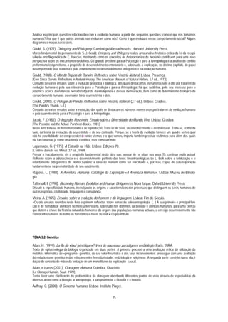 Analisa as principais questões relacionadas com a evolução humana, a partir das seguintes questões: como é que nos tornámos
humanos? Por que é que outros animais não evoluíram como nós? Como é que evoluiu o nosso comportamento social? Alguns
diagramas e mapas serão úteis.
Gould, S. (1977). Ontogeny and Philogeny. Cambridge/Massachusetts: Harvard University Press.
Marco fundamental do pensamento de S. J. Gould, Ontogeny and Philogeny realiza uma análise histórico-crítica da lei da recapi-
tulação ontofilogenética de E. Haeckel, mostrando como os conceitos de heterocronia e de neotenia contribuem para uma nova
perspectiva sobre os mecanismos evolutivos. De grande préstimo para a Psicologia e para a Antropologia é a análise do conflito
preformismo/epigenetismo, a propósito do desenvolvimento embrionário e, sobretudo, a explicação, no décimo capítulo, do papel
desempenhado pela neotenia e pelo retardamento do desenvolvimento ontogenético na evolução humana.
Gould, (1988). O Mundo Depois de Darwin. Reflexões sobre História Natural. Lisboa: Presença.
[Ever Since Darwin. Reflections in Natural History. The American Museum of Natural History. 5.ª ed., 1973].
Conjunto de vários ensaios sobre a evolução geológica e biológica, dos quais destacamos os números sete e oito por tratarem da
evolução humana e pela sua relevância para a Psicologia e para a Antropologia; há que sublinhar, pelo seu interesse para a
polémica acerca da natureza herdada/adquirida da inteligência e da sua mensuração, bem como do determinismo biológico do
comportamento humano, os ensaios trinta e um e trinta e dois.
Gould, (2000). O Polegar do Panda. Reflexões sobre História Natural. (2.ª ed.). Lisboa: Gradiva.
[The Panda's Thumb. s.d.].
Conjunto de vários ensaios sobre a evolução, dos quais se destacam os números nove e onze por tratarem da evolução humana
e pela sua relevância para a Psicologia e para a Antropologia.
Jacob, F. (1982). O Jogo dos Possíveis. Ensaio sobre a Diversidade do Mundo Vivo. Lisboa: Gradiva.
[The Possible and the Actual. Pantheon Books. 1981].
Neste livro trata-se de hereditariedade e de reprodução. Trata-se de sexo, de envelhecimento e de moléculas. Trata-se, acima de
tudo, da teoria da evolução, do seu estatuto e do seu conteúdo. Porque, se a teoria da evolução fornece um quadro sem o qual
não há possibilidade de compreender de onde viemos e o que somos, importa também precisar os limites para além dos quais
ela funciona não já como uma teoria científica, mas como um mito.
Lapassade, G. (1975). A Entrada na Vida. Lisboa: Edições 70.
[L’entrée dans la vie. Minuit. 3.ª ed., 1969].
Pensar o inacabamento, eis o propósito fundamental desta obra que, apesar de se situar nos anos 70, continua muito actual.
Reflexão sobre a adolescência e o desenvolvimento partindo das teses bioantropológicas de L. Bolk sobre a fetalização e o
retardamento ontogenético do Homo Sapiens; a ideia do Homem como ser inacabado e, por isso, capaz de auto-superação
fundamenta-se na prematuridade do seu nascimento.
Raposo, L. (1988). A Aventura Humana. Catálogo da Exposição «A Aventura Humana». Lisboa: Museu de Etnolo-
gia.
Tattersail, I. (1998). Becoming Human. Evolution and Human Uniqueness. Nova Iorque: Oxford University Press.
Discute a especificidade humana, investigando as origens e características dos processos que distinguem os seres humanos de
outras espécies: criatividade, linguagem e consciência.
Vieira, A. (1995). Ensaios sobre a evolução do homem e da linguagem. Lisboa: Fim de Século.
«Os oito ensaios reunidos neste livro exprimem reflexões sobre temas da paleoantropologia. (...) A sua primeira e principal fun-
ção é de sensibilizar atenções no meio universitário, sobretudo nos domínios da biologia e ciências humanas, para uma ciência
que detém a chave da história natural do homem e da origem das populações humanas actuais, e em cujo desenvolvimento são
convocados saberes de todos os horizontes e níveis do real.» Do preâmbulo.




TEMA 3.2. Genética

Atlan, H. (1999). La fin du «tout génétique»? Vers de nouveaux paradigmes en biologie. Paris: INRA.
Texto de epistemologia da biologia organizado em duas partes. A primeira procede a uma avaliação crítica da utilização da
metáfora informática de «programa» genético, do seu valor heurístico e dos seus inconvenientes; prossegue com uma avaliação
do reducionismo genético e das relações entre hereditariedade, embriologia e epigénese. A segunda parte consiste numa eluci-
dação do conceito de vida e da tentação de um monolitismo da explicação causal.
Atlan, e outros (2001). Clonagem Humana. Coimbra: Quarteto.
[Le Clonage Humain. Seuil. 1999].
Tenta fazer uma clarificação da problemática da clonagem abordando diferentes pontos de vista através de especialistas de
diversas áreas como a biologia, a antropologia, a jurisprudência, a filosofia e a história.
Auffray, C. (2000). O Genoma Humano. Lisboa: Instituto Piaget.


                                                              75
 