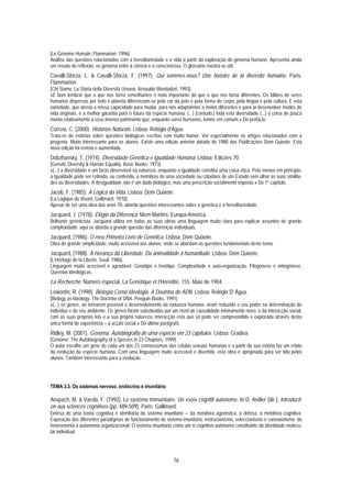 [Le Génome Humain. Flammarion. 1996].
Análise das questões relacionadas com a hereditariedade e a vida a partir da exploração do genoma humano. Apresenta ainda
um ensaio de reflexão, «o genoma entre a ciência e a consciência». O glossário mostra-se útil.
Cavalli-Sforza, L. & Cavalli-Sforza, F. (1997). Qui sommes-nous? Une histoire de la diversité humaine. Paris:
Flammarion.
[Chi Siamo. La Storia della Diversità Umana. Arnauldo Mondadori. 1993].
«É bom lembrar que o que nos torna semelhantes é mais importante do que o que nos torna diferentes. Os biliões de seres
humanos dispersos por todo o planeta diferenciam-se pela cor da pele e pela forma do corpo, pela língua e pela cultura. E esta
variedade, que atesta a nossa capacidade para mudar, para nos adaptarmos a meios diferentes e para aí desenvolver modos de
vida originais, é a melhor garantia para o futuro da espécie humana. (...) [contudo,] toda esta diversidade (...) é coisa de pouca
monta relativamente a esse imenso património que, enquanto seres humanos, temos em comum.» Do prefácio.
Correia, C. (2000). Histórias Naturais. Lisboa: Relógio d’Água.
Trata-se de estórias sobre questões biológicas escritas com muito humor. Ver especialmente os artigos relacionados com a
progenia. Muito interessante para os alunos. Existe uma edição anterior datada de 1988 das Publicações Dom Quixote. Esta
nova edição foi revista e aumentada.
Dobzhansky, T. (1974). Diversidade Genética e Igualdade Humana. Lisboa: Edições 70.
[Genetic Diversity & Human Equality. Basic Books. 1973].
«(...) a diversidade é um facto observável na natureza, enquanto a igualdade constitui uma coisa ética. Pelo menos em princípio,
a igualdade pode ser retirada, ou conferida, a membros de uma sociedade ou cidadãos de um Estado sem olhar às suas similitu-
des ou diversidades. A desigualdade não é um dado biológico, mas uma prescrição socialmente imposta.» Do 1º capítulo.
Jacob, F. (1985). A Lógica da Vida. Lisboa: Dom Quixote.
[La Logique du Vivant. Gallimard. 1970].
Apesar de ser uma obra dos anos 70, aborda questões interessantes sobre a genética e a hereditariedade.
Jacquard, J. (1978). Elogio da Diferença. Mem Martins: Europa-América.
Brilhante geneticista, Jacquard utiliza em todas as suas obras uma linguagem muito clara para explicar assuntos de grande
complexidade; aqui se aborda a grande questão das diferenças individuais.
Jacquard, (1986). O meu Primeiro Livro de Genética. Lisboa: Dom Quixote.
Obra de grande simplicidade, muito acessível aos alunos, onde se abordam as questões fundamentais deste tema.
Jacquard, (1988). A Herança da Liberdade. Da animalidade à humanitude. Lisboa: Dom Quixote.
[L’Héritage de la Liberté. Seuil. 1986].
Linguagem muito acessível e agradável. Genótipo e fenótipo. Complexidade e auto-organização. Filogénese e ontogénese.
Querelas ideológicas.
La Recherche. Número especial, La Genétique et l’Hérédité, 155, Maio de 1984.
Lewontin, R. (1998). Biologia Como Ideologia. A Doutrina do ADN. Lisboa: Relógio D' Água.
[Biology as Ideology. The Doctrine of DNA. Penguin Books. 1991].
«(...) os genes, ao tornarem possível o desenvolvimento da natureza humana, viram reduzido o seu poder na determinação do
indivíduo e do seu ambiente. Os genes foram substituídos por um nível de causalidade inteiramente novo, o da interacção social,
com as suas próprias leis e a sua própria natureza, interacção esta que só pode ser compreendida e explorada através desta
única forma de experiência − a acção social.» Do último parágrafo.
Ridley, M. (2001). Genoma. Autobiografia de uma espécie em 23 capítulos. Lisboa: Gradiva.
[Genome. The Autobiography of a Species in 23 Chapters. 1999].
O autor escolhe um gene de cada um dos 23 cromossomas das células sexuais humanas e a partir da sua estória faz um relato
da evolução da espécie humana. Com uma linguagem muito acessível e divertida, esta obra é apropriada para ser lida pelos
alunos. Também interessante para a evolução.




TEMA 3.3. Os sistemas nervoso, endócrino e imunitário

Anspach, M. & Varela, F. (1992). Le système immunitaire. Un «soi» cognitif autonome. In D. Andler (dir.), Introducti-
on aux sciences cognitives (pp. 489-509). Paris: Gallimard.
Defesa de uma teoria cognitiva e identitária do sistema imunitário − da metáfora agonística, a defesa, à metáfora cognitiva.
Exposição dos diferentes paradigmas de funcionamento do sistema imunitário: instrucionismo, seleccionismo e conexionismo; da
heteronomia à autonomia organizacional. O sistema imunitário como um si cognitivo autónomo constituinte da identidade molecu-
lar individual.




                                                               76
 